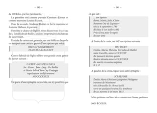 — 242 — — 243 —
de 600 kilos, par les paroissiens.
La première eut comme parrain Constant d’Aoust et
comme marraine Louise d’Aoust.
Pour la seconde, Madame Hottat en fut la marraine et
Antoine Hallaux, le parrain.
Derrière le chœur de l’église, nous découvrons le caveau
de la famille des de Baillet, anciens propriétaires du château
de Laurensart.
L’entrée du caveau est garantie par une dalle sur laquelle
est sculptée une croix et gravée l’inscription que voici :
OSTIUM MONUMENTI
FAMILIAE de BAILLET
Contre l’abside de l’église s’élève une grande croix garnie
du verset suivant :
O CRUX AVE SPES UNICA
Jos : Franc : Joan : Nep : De Baillet
et Maria Julia Clara Osy Conjuges
sepulcretum aedificaverunt
MDCCCXXXIX
Un parie d’une épitaphe est cachée, on n’y peut lire que
ce qui suit :
... son épouse
dame, Marie, Julie, Claire
Baronne Osy de Zegwaert
née le 4 septembre 1790
décédée le 1er juillet 1862
Priez Dieu pour le repos
de leur âme
A droite de la croix, on lit l’inscription suivante :
HIC JACET
Emilia, Maria, Thérésia Cornelia de Baillet
nata bruxellis, anno MDCCCXV
die januarii decimo quinto
ibidem denata anno MDCCCXXX
dis martis vicessimo septimo
R. I. P.
A gauche de la croix, figure une autre épitaphe :
ICI REPOSE
Émilie Marie Ghislaine Joséphine Philippine
baronne de Woelmont
née à Bruxelles le 10 mai 1851
ravie en quelques heures à la tendresse
de ses parents le 16 mars 1857.
Mais quittons ces lieux et revenons aux choses profanes.
NOS ÉCOLES.
 