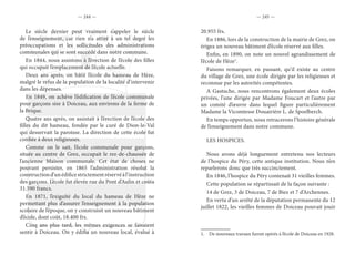 — 244 — — 245 —
Le siècle dernier peut vraiment s’appeler le siècle
de l’enseignement, car rien n’a attiré à un tel degré les
préoccupations et les sollicitudes des administrations
communales qui se sont succédé dans notre commune.
En 1844, nous assistons à l’érection de l’école des filles
qui occupait l’emplacement de l’école actuelle.
Deux ans après, on bâtit l’école du hameau de Hèze,
malgré le refus de la population de la localité d’intervenir
dans les dépenses.
En 1849, on achève l’édification de l’école communale
pour garçons sise à Doiceau, aux environs de la ferme de
la Brique.
Quatre ans après, on assistait à l’érection de l’école des
filles du dit hameau, fondée par le curé de Dion-le-Val
qui desservait la paroisse. La direction de cette école fut
confiée à deux religieuses.
Comme on le sait, l’école communale pour garçons,
située au centre de Grez, occupait le rez-de-chaussée de
l’ancienne Maison communale. Cet état de choses ne
pouvant persister, en 1865 l’administration résolut la
constructiond’unédificestrictementréservéàl’instruction
des garçons. L’école fut élevée rue du Pont d’Aulin et coûta
31.590 francs.
En 1871, l’exiguïté du local du hameau de Hèze ne
permettant plus d’assurer l’enseignement à la population
scolaire de l’époque, on y construisit un nouveau bâtiment
d’école, dont coût, 18.400 frs.
Cinq ans plus tard, les mêmes exigences se faisaient
sentir à Doiceau. On y édifia un nouveau local, évalué à
20.955 frs.
En 1886, lors de la construction de la mairie de Grez, on
érigea un nouveau bâtiment d’école réservé aux filles.
Enfin, en 1890, on note un nouvel agrandissement de
l’école de Hèze1
.
Faisons remarquer, en passant, qu’il existe au centre
du village de Grez, une école dirigée par les religieuses et
reconnue par les autorités compétentes.
A Gastuche, nous rencontrons également deux écoles
privées, l’une dirigée par Madame Foucart et l’autre par
un comité d’œuvre dans lequel figure particulièrement
Madame la Vicomtesse Douairière L. de Spoelberch.
En temps opportun, nous retracerons l’histoire générale
de l’enseignement dans notre commune.
LES HOSPICES.
Nous avons déjà longuement entretenu nos lecteurs
de l’hospice du Péry, cette antique institution. Nous n’en
reparlerons donc que très succinctement.
En 1846, l’hospice du Péry contenait 31 vieilles femmes.
Cette population se répartissait de la façon suivante :
14 de Grez, 3 de Doiceau, 7 de Biez et 7 d’Archennes.
En vertu d’un arrêté de la députation permanente du 12
juillet 1822, les vieilles femmes de Doiceau pouvait jouir
1.  De nouveaux travaux furent opérés à l’école de Doiceau en 1928.
 