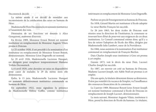— 264 — — 265 —
Deconninck décédé.
La même année il est décidé de remédier aux
inconvénients de la coéducation des sexes au hameau de
Hèze.
MademoiselleFloreDeconninckestnomméeinstitutrice
à l’unanimité des voix.
Démission de ses fonctions est donnée à Alice
Genquinne, maîtresse d’ouvroir.
En février 1909, Monsieur Ernest Benoit est nommé
instituteur en remplacement de Monsieur Auguste Vilain
promu à Doiceau.
Le 25 octobre 1920, il est procédé à la nomination d’un
instituteur en remplacement de Monsieur Ernest Benoit,
démissionnaire. Monsieur Léon Degeneffe est nommé.
Le 29 avril 1926, Mademoiselle Lucienne Hanquet,
est désignée pour remplacer temporairement Madame
Trèfois-Deconninck.
Le 6 avril 1929, cette dernière est mise en disponibilité
pour cause de maladie; le 29 du même mois elle
démissionne.
Enfin, le 15 juin, Mademoiselle Lucienne Hanquet
est nommée définitivement institutrice communale au
hameau de Hèze.
En septembre 1922, nous signalons la présence
de Mademoiselle Hélène Goffin, comme institutrice
intérimaireenremplacementdeMonsieurLéonDegeneffe.
Parlonsunpeudel’enseignementauhameaudeDoiceau.
En 1858, Gérard Martin est instituteur à l’école adoptée
Le sieur Bierlin François lui succède.
Le 26 juin 1863, les deux écoles de Doiceau sont
réunies sous la direction de l’instituteur, la commune se
trouvant hors d’état de pourvoir aux exigences de ces deux
institutions. Le Conseil communal estime donc qu’il y a
lieu de retirer l’adoption de l’école des filles, dirigées par
Mademoiselle Julie Lambert, sœur de la Providence.
En 1866, nous assistons à la nomination d’un instituteur
communal en remplacement de François Bierlon.
Daix Charles-Joseph sous-instituteur à Grez est promu
à cet emploi.
L’année 1873, voit le décès du sieur Daix. Lacourt
Charles-Joseph lui succède.
En 1887, un ouvroir est créé au hameau de Doiceau.
Madame Lacourt Joseph, née Adèle Noël est promue à cet
emploi.
Dix ans après, la titulaire dénommé donne sa démission.
Il n’est pas remédié à la vacance de l’emploi, vu l’insuffisance
des ressources financières de la commune.
Le 2 janvier 1909, Monsieur Benoit Léon-Ernest-Joseph
est nommé Instituteur communal à l’école de Doiceau en
remplacement de Joseph Lacourt, démissionnaire.
Le mois suivant, Monsieur Auguste Vilain, instituteur à
Hèze, prend la direction de l’école du hameau. Le titulaire,
 