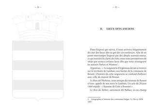 — 24 — — 25 —
II.	 LIEUX-DITS ANCIENS
Dans l’exposé qui suivra, il nous arrivera fréquemment
de citer des lieux-dits au gré des circonstances. Afin de ne
point interrompre l’exposé par des détails souvent oiseux,
ce qui nuirait à la clarté des faits, nous nous permettrons de
situer par avance certains lieux-dits que nous renseignent
les auteurs Tarlier et Wauters1
.
Argenteau.—Laseigneuried’Argenteaudevaitsetrouver
sur le territoire de Lambais, aux limites de la commune de
Bossut. L’histoire de cette seigneurie se confond d’ailleurs
avec celle du manoir de Bossut.
Le Rieu del Huibaise, nom antique du ruisseau de Bossut
à Grez, appelé de nos jours le Lambais. Un acte du 20 juin
1460 stipule : « Russeau de Grée à Boussut ».
Le Bois du Belloir, autrement dit Ballaer, sis au champ
1.  Géographie et histoire des communes belges. A. Decq, 1859-
1887.
 