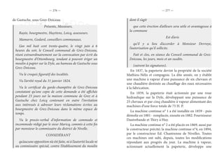 — 276 — — 277 —
de Gastuche, sous Grez-Doiceau.
Présents, Messieurs,
Rayée, bourgmestre, Huyttens, Loicq, assesseurs.
Mamarre, Godard, conseillers communaux.
L’an mil huit cent trente-quatre, le vingt juin à 6
heures du soir, le Conseil communal de Grez-Doiceau,
réuni extraordinairement sur la convocation par écrit du
bourgmestre d’Ottembourg, tendant à pouvoir ériger un
moulin à papier sur la Dyle, au hameau de Gastuche sous
Grez-Doiceau.
Vu le croquis figuratif des localités.
Vu l’arrêté royal du 31 janvier 1824.
Vu le certificat du garde-champêtre de Grez-Doiceau
constatant qu’une copie de cette demande a été affichée
pendant 23 jours sur la maison commune de Grez et à
Gastuche chez Loicq contenant en outre l’invitation
aux intéressés à adresser leurs réclamations écrites au
bourgmestre de Grez-Doiceau dans le même espace de
temps.
Vu le procès-verbal d’information de commodo et
incommodo rédigé par le sieur Maricq, commis à cette fin
par monsieur le commissaire du district de Nivelle.
CONSIDÉRANT
qu’aucune opposition n’a été faite, ni à l’autorité locale ni
au commissaire spécial, contre l’établissement du moulin
dont il s’agit
que cette érection d’ailleurs sera utile et avantageuse à
la commune
Est d’avis
qu’il y a lieu d’accorder à Monsieur Devroye,
l’autorisation qu’il sollicite.
Fait et clos, en séance du Conseil communal de Grez-
Doiceau, les jours, mois et an susdits.
(suivent les signatures).
En 1837, la papeterie devint la propriété de la société
Mathieu-Nélis et compagnie. La dite année, on y établit
une machine à vapeur d’une puissance de six chevaux et
une chaudière destinée au chauffage des eaux nécessaires
à la fabrication.
En 1859, la papeterie était actionnée par une roue
hydraulique sur la Dyle, développant une puissance de
25 chevaux et par cinq chaudière à vapeur alimentant des
machines d’une force totale de 75 H. P.
La machine continue n° 1 a été installée en 1859 - puis
démolie en 1881 - remplacée, ensuite en 1882. Fournisseur
Dautrebande et Thiry à Huy.
La machine continue n° 2 a été placée en 1869, aussi par
le constructeur précité; la machine continue n°4, en 1894,
par le constructeur Ed. Chantrenne de Nivelles. Toutes
ces machines ont subi, depuis, toutes les modifications
répondant aux progrès du jour. La machine à vapeur,
actionnant actuellement la papeterie, développe une
 