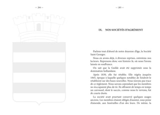 — 284 — — 285 —
IX.	 NOS SOCIÉTÉS D’AGRÉMENT
Parlons tout d’abord de notre doyenne d’âge, la Société
Saint Georges.
Nous en avons déjà, à diverses reprises, entretenu nos
lecteurs. Reprenons donc son histoire là, où nous l’avons
laissée en souffrance.
On sait que la Guilde avait été supprimée sous la
domination hollandaise.
Après 1830, elle fut rétablie. Elle végéta jusqu’en
1845, époque à laquelle quelques notables de l’endroit le
rétablirent sur des bases nouvelles. Nous n’avons pas trace
de ce règlement. Nous savons cependant que les membres
ne s’occupaient plus de tir. Ils offraient de temps en temps
un carrousel, dont le succès, comme nous le verrons, fut
de courte durée.
La société avait pourtant conservé quelques usages
anciens. Les membres étaient obligés d’assister, sous peine
d’amende, aux funérailles d’un des leurs. De même, la
 