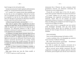 — 290 — — 291 —
Saint Georges le titre de Société royale.
L’annéesuivante,notreGuildereprenaitsadénomination
antique de «Grand Serment Royal de Saint Georges».
Le 1er
octobre 1913, toute la société était endeuillée par
la mort de son très actif secrétaire, Edmond Le Lorrain.
Avec lui s’éteignait une de ces vieilles figures, faite toute
de sympathie. Le mal eût été sans remède, si le maître
n’eût sons disciple en la personne de Monsieur Charles Le
Lorrain, notre très actif secrétaire actuel.
Le fils est ce que fut le père, c’est tout dire.
Mais voici la guerre. Nous rappellerons en temps
opportun les hauts faits ! de nos envahisseurs. Qu’il nous
suffise de signaler que la société fut très éprouvée par la
tourmente. Les Allemands brûlèrent en effet le vieux
étendard et enlevèrent le tambour, la pique et divers objets
ayant appartenu à la corporation.
Le tambour et la pique furent retrouvés dans le fossé
faisant face à l’hospice Thumas. Nous ignorons le sort
qui leur fut réservé. Le drapeau actuel de la société fut
également enlevé par les Allemands. Émile Hannon, notre
receveur communal, n’écoutant que son courage, arracha
l’emblème des mains d’un cavalier prussien. Cet acte de
bravoure lui valut les félicitations unanimes de toute la
population.
En 1922, le Prince Léopold de Belgique, acceptait la
présidence d’honneur du Grand Serment Royal de Saint
Goeorges1
.
Mais nous n’avons pas tout dit. Notre société, si
1.  Le Roi en a également accepté le patronage.
intimement liée à l’histoire de notre commune, devait
grandement s’associer aux fastueuses cérémonies du
Centenaire de notre indépendance.
N’avait-elle son feuillet dans le livre d’or du passé ;
n’avait-elle sa grande vitalité dans les épreuves du présent ?
La Guilde collabora de son mieux à la réussite de
l’Ommegang, cette magistrale reconstitution des siècles
endormis. Citons deux de nos groupes qui furent
représentés de façon si évocatrice : La réception de Notre-
Dame du Sablon par les arbalétriers de Saint Georges et la
construction de l’église du Sablon.
Enfin, avant de clore ce paragraphe que nous aurions
voulu développer davantage, mais que nous devons
forcément limiter, disons que les membres du Grand
Serment de Saint Georges s’exercent de nouveau au tir à
l’arbalète.
NOS FANFARES.
Notre société philharmonique fut fondée en 1829.
A peine constituée, elle se vit désagrégée par arrêté de
notre souverain, Guillaume d’Orange.
Elle n’était heureusement qu’assoupie - l’envahisseur
n’est jamais parvenu à tuer nos élans.
En 1838, le nombre des membres exécutants de la
fanfare était de 19, celui des membres honoraires de 14.
Elle ne recevait aucun subside communal. Elle était
simplement encouragée par quelques généreux mécènes
de l’endroit, parmi lesquels nous devons citer le Baron de
 