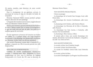 — 294 — — 295 —
50 années, membre, puis directeur de notre société
d’harmonie.
Pour le récompenser de ses généreux services, le
souverain lui octroya le titre de chevalier de l’ordre de
Léopold II.
Monsieur Raymond Hance assuma pendant quelque
temps la direction de notre phalange.
Labaguettedirectorialeest,denosjours,magistralement
tenue par Monsieur Charles Devaert.
Disons,pourterminer,quelaSociétéRoyaledesFanfares
de Grez a obtenu maints prix et maints encouragements,
et que son étoile n’est pas près de pâlir. Son passé est le
meilleur garant de son avenir.
Il existe également au hameau de Gastuche une fanfare
qui célébra, il y a quelque temps, son vingt-cinquième
anniversaire. Cette phalange, très réputée déjà, est présidée
par Monsieur Arthur Pauli, son dévoué animateur.
Une société d’harmonie existait déjà à Gastuche il y a
quelques cinquante ans. Elle n’a aucune parenté avec celle
d’aujourd’hui.
NOS CERCLES SYMPHONIQUES.
Combien de société symphoniques n’avons-nous
connues ? Limitons-nous donc. Rappelons le Cercle
symphonique de Grez sous la direction de Raphaël
Grunenwald et le Cercle des XV, sous la direction de
Monsieur Nestor Hance.
NOS SOCIÉTÉS DRAMATIQUES.
Citons au passage :
La dramatique de la Société Sain Georges, local, salle
Pensis Jules.
La dramatique des Anciens Combattants, salle veuve
Defat.
La dramatique de la Fanfare, salle Siméon Masset.
La dramatique Les Riverains de la Dyle, à Gastuche,
salle Dumont.
La dramatique Les Gais Lurons, à Gastuche, salle
Gustave Van Groenderbeek.
La dramatique, Hèze s’amuse, à Hèze.
Il existait jadis à Grez, une société dramatique très
réputée, dénommée «le Cercle des étudiants», à laquelle a
succédé «Les Amis de l’Art».
NOS SOCIÉTÉ SPORTIVES.
La société cycliste, local Vandries Joseph.
La société cycliste, local Pensis Jules.
La société de Football, Grézin-Club, local Delwiche
Henri.
La société cycliste de Hèze.
LasociétéColombophile«LesProgrès»localDewarichet
 