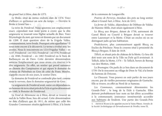— 26 — — 27 —
du grand Sart à Hèze, date de 1373.
Le Broke, situé au même endroit, date de 1374. Voici
d’ailleurs ce qu’énonce un acte du temps : « Derrière le
Broke à Grand Sau ».
La terre de Froideval. Nous ignorons son emplacement
exact, cependant tout nous porte à croire que la dite
seigneurie se trouvait sous l’église actuelle de Biez. Voici
l’étymologie du mot, qui nous est donnée par un document
de 1209. Il était question alors de la Frigida Valles,
communément, terre froide. Pourquoi cette appellation ? Il
nous reste encore à le découvrir. Le terme a évolué avec les
années. Nous le rencontrons en 1214 Frigidae Valles – en
1237, Froidesval – en 1322, Frondeval – en 1376, Froidevail
– en 1840, Froideval – en 1482 Froideval ou le bien de
Barbançon ou de Dave. Cette dernière dénomination
autorise l’emplacement que nous avons cru réserver à la
dite seigneurie. En effet, un sentier qui prend naissance
au chemin des Campinaires et qui sépare le domaine du
château de Piétrebais en Grez de celui du Franc Moulin,
s’appelle encore de nos jours, le sentier Dave.
Le domaine de Froideval se confondit plus tard, comme
nous le verrons, dans le domaine seigneurial de Grez.
La seigneurie de Froideval avait, outre ces dépendances,
unbonnierdeterresituéprèsdelaDyleetqu’ondénommait
en 1440, le Bonnier de Froidevaul.
Le Fond de Mémmone sis à Hèze, devait se trouver au
sud de la Vallée Rose, lieu-dit actuel. Cette dénomination
ne date d’ailleurs que de 1811, de même que celle des
Grandes Communes situées également à Hèze, à la limite
de la commune de Longueville.
Prairies de Perrerye, étendues des prés au long sentier
allant à Grand-Sart, à Hèze. Acte de 1612.
La ferme de Valduc, dépendance de l’Abbaye de Valduc
de Hamme-Mille, était située également à Hèze.
Le Blocq aux Briques, datant de 1750, autrement dit
Careel Block ou Courtil à Briques devait se trouver
entre Laurensart et la Motte. C’était un enclos où on ne
distinguait jadis qu’une habitation.
Predickeeren, plus communément appelé Blocq ou
Enclos du Prêcheur. Nous le croyons situé à proximité du
Blocq à Briques. Il date de 1618.
Tillich, se situait près du château de la Motte. Ce lieu-dit
doit tenir son nom de la Tille ou Dyle qu’il avoisinait. A
Tellich, delez la Motte, 1374 – Te Tellich, boven de Beemp
van den Motten, 1460.
La Brumagne. On parle de ce lieu dans un document de
1759. On le rencontre au village de Dion-le-Val, à la limite
du hameau de Doiceau.
La Chaussée. Vous pouvez en ouïr parler de nos jours
encore, par de vieilles personnes originaires de Gastuche.
Elle se trouve, en effet au Nord de ce hameau.
Les Communes, communément dénommées les
Grands-Prés1
, le long de la Dyle à Gastuche. Elles
doivent probablement leur nom au fait d’être accessibles
à la communauté, jouissance immémoriale accordée
aux habitants de l’endroit. Une partie des Grands-Près
1.  Arthur Maricq les appelait encore la Vaine Pâture. Annales de
la Société Archéologique de l’arrondissement de Nivelles, tome IX.
 
