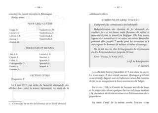 — 306 — — 307 —
concitoyens furent envoyés en Allemagne.
Nous citons :
POUR GREZ-CENTRE
Coppe, R. Vandenborne, H.
Lacourt, A. Vandenborne, E.
Lebrun, J.-B. Vandenbeck, E.
Maricq, J. Vanuytrecht, F.
Maricq, M.
POUR HÈZE ET MOSAIN
Abs, J.-B. Lacourt, J.-B.
Charlet, E. Marchal, A.
Colon, G. Spreutels, F.
Delongueville, O. Spreutels, L.
Demol, M. Staquet, A.
Gauvens, A.
VICTIME CIVILE
Duquaine, J.1
Le 9 mai 1917, par ordre de l’autorité allemande, des
affiches dont voici la teneur tapissaient les murs de la
1.  Ce dernier a été tué lors de l’armistice par un soldat allemand.
commune entière.
COMMUNE DE GREZ-DOICEAU
Il est porté à la connaissance des habitants :
L’administration des chemins de fer demande des
ouvriers forts et en bonne santé (hommes de métier et
terrassiers) pour le travail en Belgique. Elle leur assure
logement et nourriture et en outre, un salaire journalier
pouvant aller jusqu’à 7 marks pour les terrassiers et 8
marks pour les hommes de métiers et même davantage.
On se fait inscrire chez le bourgmestre de la commune
ou à la Kommandanture jusqu’au 20 mai.
Grez-Doiceau, le 9 mai 1917.
Le ff. de Bourgmestre,
F. Lacourt.
Ces affichent furent placardées le 9 mai dans la soirée.
Le lendemain, il n’en restait aucune. Quelques patriotes
avaient obéi à l’appel, non de l’administration des chemins
de fer, mais uniquement à leurs sentiments de Belges.
En février 1918, le Comité de Secours décide de louer
et de mettre en culture quelques hectares de terre destinés
à la plantation de féculents réservés à l’alimentation de la
population.
Au mois d’avril de la même année, l’ancien sceau
 