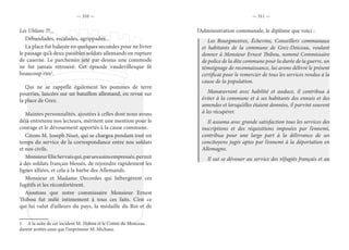 — 310 — — 311 —
Les Uhlans !!!...
Débandades, escalades, agrippades...
La place fut balayée en quelques secondes pour ne livrer
le passage qu’à deux paisibles soldats allemands en rupture
de caserne. Le parchemin jeté par-dessus une commode
ne fut jamais retrouvé. Cet épisode vaudevillesque fit
beaucoup rire1
.
Qui ne se rappelle également les pommes de terre
pourries, lancées sur un bataillon allemand, en revue sur
la place de Grez.
Maintes personnalités, ajoutées à celles dont nous avons
déjà entretenu nos lecteurs, méritent une mention pour le
courage et le dévouement apportés à la cause commune.
Citons M. Joseph Niset, qui se chargea pendant tout un
temps du service de la correspondance entre nos soldats
et nos civils.
MonsieurElieServaisqui,parsessoinsempressés,permit
à des soldats français blessés, de rejoindre rapidement les
lignes alliées, et cela à la barbe des Allemands.
Monsieur et Madame Decordes qui hébergèrent ces
fugitifs et les réconfortèrent.
Ajoutons que notre commissaire Monsieur Ernest
Thibou fut mêlé intimement à tous ces faits. C’est ce
qui lui valut d’ailleurs du pays, la médaille du Roi et de
1.  A la suite de cet incident M. Thibou et le Comte du Monceau
durent arrêtés ainsi que l’imprimeur M. Michaux.
l’Administration communale, le diplôme que voici :
Les Bourgmestres, Échevins, Conseillers communaux
et habitants de la commune de Grez-Doiceau, voulant
donner à Monsieur Ernest Thibou, nommé Commissaire
de police de la dite commune pour la durée de la guerre, un
témoignage de reconnaissance, lui avons délivré le présent
certificat pour le remercier de tous les services rendus à la
cause de la population.
Manœuvrant avec habilité et audace, il contribua à
éviter à la commune et à ses habitants des ennuis et des
amendes et lorsqu’elles étaient données, il parvint souvent
à les récupérer.
Il assuma avec grande satisfaction tous les services des
inscriptions et des réquisitions imposées par l’ennemi,
contribua pour une large part à la délivrance de ses
concitoyens jugés aptes par l’ennemi à la déportation en
Allemagne.
Il sut se dévouer au service des réfugiés français et au
 