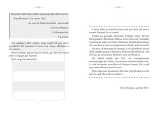 — 312 — — 313 —
placement des troupes Alliées de passage dans la commune.
Grez-Doiceau, le 1er mars 1919.
Au nom de l’Administration communale
et de ses habitants,
Le Bourgmestre,
F. Lacourt.
Ces quelques faits relatés, nous montrent que notre
population fut toujours, à travers les temps, identique à
elle-même.
Nous sommes assurés par là même, que l’avenir n’aura
pour seul gage que le passé.
C’est un grand réconfort.
Il nous reste à remercier tous ceux qui nous ont aidé à
mener à bonne fin ce travail.
Citons au passage, Monsieur Dubois, notre dévoué
Bourgmestre; Monsieur Thibou, notre très actif Conseiller
communal; notre secrétaire, Monsieur Baudot, jamais lassé
de nous fournir des renseignements d’ordre administratif.
Un merci à Monsieur Le Lorrain, le très affable secrétaire
de la Saint Georges, à Monsieur Pourvoyeyr, révérend curé
de Grez et à Monsieur Houbart, curé de Doiceau.
Un détail confié par l’un, un renseignement
communiqué par l’autre, un souvenir remémoré par celui-
ci, ont fortement contribué à la bonne réussite du travail
que nous offrons à nos lecteurs.
Nous espérons qu’à travers bien des imperfections, cette
œuvre aura l’heur de leur plaire...
Grez-Doiceau, janvier 1933.
 