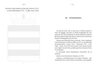 — 30 — — 31 —
Derrière le petit Moulin, au lieu-dit, la Perire (1417).
Le Bois Mullichamp (1779). – La Roy-Voye (1625).
III.	 ÉTYMOLOGIES
Le nom de Grez, cela va sans dire, a évolué comme le
reste du langage. L’écriture ne fixant l’originalité du mot
qu’en de très rares exceptions, le terme primitif variant au
gré de la prononciation de chacun. Ainsi, nous rencontrons
maintes orthographes du mot Grez.
Notons tout d’abord la forme suivante : Greis, employée
sous les Romains, en 300, en 1096, en 1217, et ses dérivatifs
ou homonymes : Greys, 1312 – Greizium, 1372 – Gré,
1460 – Graiz, 1612 et le Grez actuel. Cette forme devrait
son origine au mot Grès, produit que l’on extrayait à Grez
à ces époques.
La deuxième façon d’expression rencontrée est la
suivante :
Aysau et son homonyme Ayseaux, en 1192.
Ayseaux se décomposerait de la façon suivante : Ays
viendrait de Aice, Aizis, Aizum, en bas latin, ce qui signifie,
 