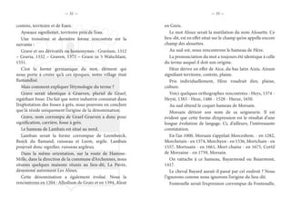 — 32 — — 33 —
contrée, territoire et de Eaux.
Ayseaux signifierait, territoire près de l’eau.
Une troisième et dernière forme rencontrée est la
suivante :
Grave et ses dérivatifs ou homonymes : Gravium, 1312
– Gravia, 1332 – Graven, 1372 – Grave in ‘t Walschlant,
1551.
C’est la forme germanique du mot, élément qui
nous porte à croire qu’à ces époques, notre village était
flamandisé.
Mais comment expliquer l’étymologie du terme ?
Grave serait identique à Graeven, pluriel de Graef,
signifiant fosse. Du fait que notre industrie consistait dans
l’exploitation des fosses à grès, nous pouvons en conclure
que là réside uniquement l’origine de la dénomination.
Grave, nom corrompu de Graef-Graeven a donc pour
signification, carrière, fosse à grès.
Le hameau de Lambais est situé au nord.
Lambais serait la forme corrompue de Leembeeck,
Beeck du flamand, ruisseau et Leem, argile. Lambais
pourrait donc signifier, ruisseau argileux.
Dans la même orientation, sur la route de Hamme-
Mille, dans la direction de la commune d’Archennes, nous
situons quelques maisons réunis au lieu-dit, La Pavée,
dénommé autrement Les Aloux.
Cette dénomination a également évolué. Nous la
rencontrons en 1204 : Allodium de Gratz et en 1394, Aleut
en Greis.
Le mot Aloux serait la mutilation du nom Alouette. Ce
lieu-dit, est en effet situé sur le champ qu’on appelle encore
champ des alouettes.
Au sud-est, nous rencontrons le hameau de Hèze.
La prononciation du mot a toujours été identique à celle
du terme auquel il doit son origine.
Hèze dérive en effet de Aice, du bas latin Aizis, Aizum
signifiant territoire, contrée, plaine.
Pris individuellement, Hèze voudrait dire, plaine,
culture.
Voici quelques orthographes rencontrées : Heys, 1374 -
Heyst, 1383 - Heze, 1486 - 1528 - Heeze, 1650.
Au sud s’étend le coquet hameau de Morsain.
Morsain détient son nom de sa seigneurie. Il est
évident que cette forme d’expression est le résultat d’une
longue évolution de langage. Ci, d’ailleurs, l’intéressante
constatation.
En l’an 1000, Morsain s’appelait Morceshem. - en 1282,
Morchetain - en 1374, Morchyen - en 1536, Mortchain - en
1557, Mortssain - en 1661, Mort-chaine - en 1675, Cortil
de Morzaine - en 1759, Morsain.
On rattache à ce hameau, Bayarmond ou Baiarmont,
1417.
Le cheval Bayard aurait-il passé par cet endroit ? Nous
l’ignorons comme nous ignorons l’origine du lieu-dit.
Fontenelle serait l’expression corrompue de Fontenalle,
 