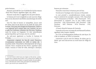— 34 — — 35 —
petite fontaine.
Royenne, pourrait être une évolution des termes romans
: Roie, Roye, Royere, signifiant, ligne, raie, sillon.
Royenne aurait donc la signification de petit chemin.
Le hameau de Centri est perché au sud-ouest du village.
Nous avons découvert une forme caractéristique du même
mot.
Sain-Try. Que le lecteur se tranquillise, aucun saint
du même nom n’a été dressé sur les autels de notre petit
hameau. Voici peut-être l’origine de l’expression. L’histoire
nous apprend qu’il existait dans nos contrées, un petit
peuple, les Centrones, tributaire des Nerviens. L’analogie
entre les termes est frappante. Ce n’est naturellement
qu’une hypothèse qu’il est peu aisé de contrôler1
.
Au sud-ouest également se localise le hameau de
Doiceau.
L’expression originale du lieu-dit serait Duenchiel,
dénomination rencontrée en 1209, et même dès le
douzième siècle. Duenchiel se décomposerait de la façon
suivante. Duen, viendrait de Doe-Douve, signifiant canal,
rivière, ruisseau et Chiel de Cella, identique à demeure,
1.  Le mot Centri ne doit-il pas son origine au fait suivant : ancien-
nement tout ce plateau était inculte, en tri, comme dit en Wallon. En
1722, ces terrains furent vendus à un grand nombre de particuliers.
Ceux-ci devaient par contre verser une rente à la commune. N’y
avait-il pas environ une centaine de tris ?
hameau par extension.
Duenchie serait donc le hameau près de l’eau.
On découvre l’analogie entre Ayseaux et Duenchiel.
Le mot primitif a considérablement évolué, comme
nous le montrent les exemples suivants: 1345, Duenchial
- 1374, Duwensial ou Duchial - 1383, Duwenciail - 1415,
Duwenchial (à comparer avec le mot wallon actuel,
Duwecha) - 1436, Duwencheaul, 1492, Douchial - 1596,
Ducheau - 1607, Dolceau - 1674, Douceau - 1707,
Doiceaux.
A l’ouest s’étend le hameau de Gastuche.
GastucheestlenomcorrompudumotflamandGasthuis,
signifiant Asile, hospice, hôpital.
En 1759, on l’orthographiait d’ailleurs de cette façon. En
1786, le Gasthuis, en 1834, La Gastuche.
Laurensart a pris le nom du château, de même que La
Motte, que nous découvrons au nord-ouest du village de
Grez.
 