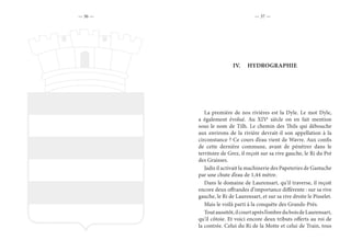 — 36 — — 37 —
IV.	 HYDROGRAPHIE
La première de nos rivières est la Dyle. Le mot Dyle,
a également évolué. Au XIVe
siècle on en fait mention
sous le nom de Tilh. Le chemin des Thils qui débouche
aux environs de la rivière devrait-il son appellation à la
circonstance ? Ce cours d’eau vient de Wavre. Aux confis
de cette dernière commune, avant de pénétrer dans le
territoire de Grez, il reçoit sur sa rive gauche, le Ri du Pré
des Graisses.
Jadis il activait la machinerie des Papeteries de Gastuche
par une chute d’eau de 1,44 mètre.
Dans le domaine de Laurensart, qu’il traverse, il reçoit
encore deux offrandes d’importance différente : sur sa rive
gauche, le Ri de Laurensart, et sur sa rive droite le Pisselet.
Mais le voilà parti à la conquête des Grands-Prés.
Toutaussitôt,ilcourtaprèsl’ombreduboisdeLaurensart,
qu’il côtoie. Et voici encore deux tributs offerts au roi de
la contrée. Celui du Ri de la Motte et celui de Train, tous
 