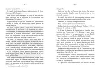 — 38 — — 39 —
deux sur la rive droite.
Il trace la limite naturelle entre les communes de Grez-
Doiceau et d’Archennes.
Mais il fuit, gonflé de toutes les eaux de nos contrées,
ayant parcouru sur le territoire de la commune une
distance de 4500 mètres.
D’après Le Roy, la Dyle était autrefois très poissonneuse
: «Claire et froide, elle nourrit une grande quantité de
truites» disait-il.
Le Train. D’après Arthur Cosyn1
nous devrions cette
dénomination à l’érudition d’un habitant de Bonlez.
Anciennement,lacommunedeBonlezsedivisaitenBonlez
deseurtrain et Bonlez desoubstrain. Notre philologue
aurait tout simplement conclu que Train n’était que le nom
de la rivière qui arrose le village. Avait-il tort ?
Le Train - le nom et la rivière - nous vient donc de
Bonlez, côtoie le hameau de Royenne, où il reçoit le Ri de
Hèze, sur la rive droite. Après avoir fait la limite entre le
hameau de Morsain, et le lieu-dit Basse-Biez, il absorbe le
Ri du Vivier Hanquet, sur sa rive gauche. Jadis il activait
la machinerie de la filature de Grez par une chute d’eau de
1 m. 96. Après avoir baigné les dépendances du moulin
banal, avant d’entrer dans le bourg, il reçoit su sa rive
droite le Piétrebais.
Mais voilà notre rivière qui dévale vers le village. Après
avoir activé le moulin de Grez par une chute de 1 m. 70, elle
traverse la grand’route provinciale de Wavre à Jodoigne et
court à la rencontre du Ri Mazarin, qu’elle reçoit sur sa
1.  Le Brabant inconnu, Bruxelles, 1911.
rive gauche.
Jadis, au lieu-dit, le Chemin des Aloux, elle activait
encore le moulin Bataille, avant de recevoir sur sa rive
droite, le Lambais.
Et voilà le plus grézien de nos cours d’eau qui nous quitte
après avoir agrémenté nos sites pendant 5800 mètres.
La rivière le Train est assez poissonneuse.
Mais voici nos petit ruisseaux tributaires.
Le Lambais, dénommé jadis Rieu del Huibaise 1490, ou
Ruisseau de Lembaij, an XIII.
Il dévale du hameau de Gottechain et franchit notre
territoire au Champ des XVIII Bonniers. Après avoir
parcouru 850 mètres en terre grézienne, il se jette dans le
Train à Lambais, en aval du lieu-dit Moulin Bataille.
Le Rie Mazarin prend sa source au lieu-dit Crolis-
Joir, à l’endroit où s’étendait jadis le bois du même nom.
Après avoir grossi sur sa rive gauche du déversoir de la
distribution d’eau communale, il se réunit au Train entre
Grez et Lambais. Sa longueur est de 1.500 mètres.
Le Piétrebais autrement dit, le Ri de Coqueroux ou le Ri
de la Falise, Ri de Chapelle Saint-Laurent, ou encore Ri de
Saint-Denis. (Acte de l’an XIII.)
Ce charmant petit ruisseau nous vient de la commune
de Biez, hameau de Cocrou. Après avoir alimenté le canal
du Château de Piétrebais en Grez, il se jette dans le Train,
en aval du Pont d’Arcole.
Il a parcouru sur notre territoire une distance de 300
 