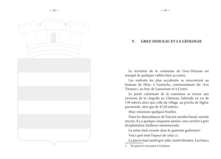 — 42 — — 43 —
V.	 GREZ-DOICEAU ET LA GÉOLOGIE
Le territoire de la commune de Grez-Doiceau est
marqué de quelques vallées bien accusées.
Les endroits les plus accidentés se rencontrent au
hameau de Hèze, à Gastuche, communément dit «Les
Tiennes», au bois de Laurensart et à Centri.
Le point culminant de la commune se trouve aux
environs de la chapelle au Chêneau; l’altitude en est de
138 mètres alors que celle du village, au porche de l’église
paroissiale, n’est que de 47,20 mètres.
Mais entamons quelques fouilles.
Dans les dépendances de l’ancien moulin banal, existait
encore, il y a quelque cinquante années, une carrière à grès
d’exploitation d’ailleurs immémoriale.
La mine était creusée dans le quartzite gedinnien1
.
Voici quel était l’aspect de celui-ci.
La pierre était tantôt gris-pâle, tantôt bleuâtre. Les bancs
1.  Tel qu’on le rencontre à Gedinne.
 