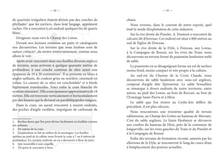 — 44 — — 45 —
de quartzite irréguliers étaient divisés par des couches de
phyllades1
que les carriers, dans leur langage, appelaient
raches. On a rencontré à cet endroit quelques lits de quartz
blanc.
Dirigeons-nous vers le Champ des Lowas.
Devant nos lecteurs creusons un puits et cataloguons
nos découvertes. Les terrains que nous foulons sont de
nature crétacée2
, du moins souterrainement, comme nous
allons le voir.
Après avoir rencontré dans nos fouilles diverses espèces
de terrains, nous arrivons à quelque quarante mètres de
profondeur, à une couche continue de silex ayant une
épaisseur de 10 à 20 centimètres3
. Il se présente en blocs à
angles saillants, de couleur grise ou noirâtre, rarement en
ruban. La cassure de ce silex est conchoïdale4
et à bords
légèrement translucides. Voici enfin la craie blanche du
systèmesénonien5
.Elleauneépaisseurapproximativede18
mètres. Elle est traversée verticalement et horizontalement
par des fissures qui la divisent en parallélépipèdes inégaux.
Dans la craie, on aurait rencontré à maints endroits,
des poches d’argile verdâtre, imprégnée de carbonate de
1.  Roches dures que l’on peut diviser facilement en feuillets comme
des ardoises.
2.  De nature de la craie.
3.  L’exploration se fait au milieu de la montagne. Les fouilles
opérées au pied de la colline nous livrent la craie à 7 ou 8 mètres de
profondeur. En certains endroits on en a découvert à fleur de terre.
4.  Qui ressemble à une coquille.
5.  Tel qu’on le rencontre à Sens.
chaux.
Nous verrons, dans le courant de notre exposé, quel
était le mode d’exploitation de cette industrie.
Sur la rive droite du Pisselet, A. Dumont a rencontré du
calcaire dit d’Avernas. Cet endroit est situé à 800 mètres au
sud de l’église de Doiceau.
Sur la rive droite de la Dyle, à Doiceau, aux Lowas,
à la Campagne de Bossut, sur les rives du Train, nous
découvrons un terrain formé de psammite landenien mêlé
de sable.
Le psammite en se désagrégeant forme un sol de surface
moins froid, moins compact et très propre à la culture.
Au sud-est du Chemin de la Croix Claude, nous
découvrons du sable landenien avec sous-sol argileux,
composé d’argile dite Ypresienne. Le sable bruxellien
se remarque à divers endroits de notre territoire, entre
autres, au pied des Lowas, au bois de Bercuit, au bois de
l’Ermitage Saint-Pierre et à Hèze.
Le sable que l’on trouve au Crolis-Joir diffère du
précédent, il est plus siliceux.
Nous rencontrons une troisième qualité de terrain
sablonneux, au Champ des Gottes au hameau de Morsain.
C’est du sable argileux. Le limin Hesbayen se découvre
aux confins du hameau de Hèze, près de la commune de
longueville, sur les rives gauches du Train et du Pisselet et
à la Campagne de Bossut.
Enfin des terrains de formation récente, amenés par les
alluvions de la Dyle, se rencontrent le long du cours d’eau
à l’emplacement des prairies actuelles.
 
