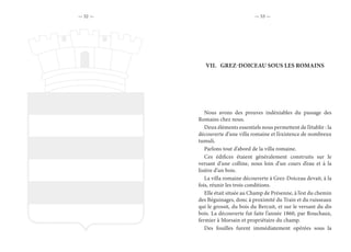 — 52 — — 53 —
VII.	 GREZ-DOICEAU SOUS LES ROMAINS
Nous avons des preuves indéniables du passage des
Romains chez nous.
Deux éléments essentiels nous permettent de l’établir : la
découverte d’une villa romaine et l’existence de nombreux
tumuli.
Parlons tout d’abord de la villa romaine.
Ces édifices étaient généralement construits sur le
versant d’une colline, nous loin d’un cours d’eau et à la
lisière d’un bois.
La villa romaine découverte à Grez-Doiceau devait, à la
fois, réunir les trois conditions.
Elle était située au Champ de Présenne, à l’est du chemin
des Béguinages, donc à proximité du Train et du ruisseaux
qui le grossit, du bois du Bercuit, et sur le versant du dis
bois. La découverte fut faite l’année 1860, par Rouchaux,
fermier à Morsain et propriétaire du champ.
Des fouilles furent immédiatement opérées sous la
 