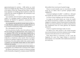 — 56 — — 57 —
approximativement le suivant : 1.000 mètres au nord,
nord-est de l’église de Basse-Wavre. Un second tumulus
a été exploré au lieu-dit, Champ de Rois-Mont, au centre
d’une sapinière. Les fouilles en furent opérées en 1863. On
y découvrit des cendres de charbon, des ossements et une
globerie de bronze.
Une troisième série de tumuli, la plus imposante, était
visible, il y a quelques années, au hameau de Hèze. Les
habitants de l’endroit les appelaient communément, les
tombeaux romains.
Ils occupaient une parcelle de terrain située au lieu-dit,
Grande-Bruyère, cadastrée section C, numéro 836. Le sud
de ce terrain est limité par le chemin de la Coquière.
On y distinguaient neuf tumuli.
Lors des premières fouilles, deux des tombeaux avaient
déjà été nivelés par les défrichements. (Voir croquis p. 58,
aux numéros VIII et IX). Les sept autres étaient encore
parfaitement reconnaissables. Leur hauteur variait de 50
centimètres à 1 m. 50; leur diamètre de 10 à 20 mètres. Les
recherches se limitèrent à deux tumuli. Dans le premier,
on découvrit quelques fragments de poteries et un demi-
fond d’urne. Ces restes étaient mêlés à des cendres et à des
ossements. Ces trouvailles furent faites en trois endroits
différents du tumulus.
La seconde tombe ne contenait qu’une fosse sépulcrale
rectangulaire, où se mêlaient des os calcinés et des cendres.
Un élément intéressant à constater est l’absence presque
totale d’ustensiles, desquels les romains avaient l’habitude
d’encombrer leurs morts pour le grand voyage.
Dans le second tumulus nous ne rencontrons en effet
aucun de ces objets; dans le premier quelques débris
négligeables.
Comment expliquer cet oubli ? - si oubli il y a - de la part
d’un peuple qui avait le culte de ses morts si haut placé ?
La chose ne peut s’expliquer que de la façon suivante.
Le temps ne fut point donné aux vivants de rendre
aux défunts les honneurs complets. Un combat doit s’être
engagé sur ce plateau, et pour ne point laisser les dépouilles
des leurs aux mains de l’ennemi, les soldats romains durent
tout simplement livrer les restes glorieux aux flammes
salvatrices.
C’était un suprême hommage rendu à la mort.
En dehors de la villa romaine et des tumuli desquels
nous avons entretenu nos lecteurs, plusieurs autres vestiges
romaines furent découverts sur notre territoire.
Entre Basse-Wavre et Laurensart, on mit à jour des
fragments de vases d’un rouge éclatant et recouverts
d’inscriptions. Ces trouvailles n’ont malheureusement pas
été conservées.
 
