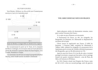 — 58 — — 59 —
LES TUMULI DE HÈZE
Van Dessel, Extrait du Bulletin des Commissions
royales d’art et d’archéologie.
Route de Bonlez à Longueville ou chemin de la coquière
En reconstruisant le pont sur le Train, de la chaussée
de Wavre à Jodoigne, les terrassiers découvrirent plusieurs
pièces de monnaies romaines datant du haut Empire, sous
Claude, Domitien et Trajan.
Ces monnaies ont été tout un temps la propriété d’Arthur
Maricq, notre érudit ancien secrétaire communal.
IX
VIII
VII
VI
V
III
I
IV
II
VIII.	GREZ-DOICEAU SOUS LES FRANCS
Après plusieurs siècles de domination romaine, notre
pays connut l’invasion des Francs.
A ce sujet un peu d’histoire est nécessaire.
A l’avènement de Clovis, en 481, les wisigoths, les
Burgondes, les Romains, les Allemands se disputaient le
territoire de la Gaule.
Clovis assura la supériorité aux Francs. Il défit les
Romains à Soissons (486), assujettit les Allemands à
Tolbiac (496), réduisit les wisigoths à la possession de la
Septimanie par la victoire de Vouillé et ébranla la puissance
des Burgondes, que ses fils détruisirent en 534.
Après la mort de Clovis (511) les fils de celui-ci avaient
partagé le territoire conquis par leur père, et de ce partage
étaient nés quatre royaumes distincts : ceux de Paris, de
Metz, de Soissons et d’Orléans.
En 558, Clotaire réunit tout l’empire des Francs, mais
de 561 à 613, a lieu un second partage, suivi de guerres
 