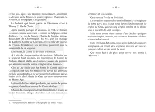 — 60 — — 61 —
civiles qui, après une réunion momentanée, amenèrent
la division de la France en quatre régions : l’Austrasie, la
Neustrie, la Bourgogne et l’Aquitaine1
.
Le Brabant qui faisait partie de l’Austrasie échut à
Thierry Ier
, fils de Clovis.
Après maints partages et cessions, en 911, le Brabant
reconnut comme souverain - comme la Belgique entière
d’ailleurs - le roi de France, Charles le Simple, dernier
descendant de Charlemagne. En 977, par un mariage
de Lambert, Comte de Louvain, avec la fille de Charles
de France, Bruxelles et ses environs passèrent sous la
suzeraineté de ce seigneur.
Lentement, le Comté de Brabant se formait.
A la tête de chaque portion de territoire, délimitée par
le seigneur haut suzerain, en l’occurrence le Comte de
Brabant, étaient établis des Comtes, vassaux du premier,
qui administraient la justice et réglaient les finances.
C’est au Xe siècle que fut formé le Comté qui avait
Grez pour chef-lieu. Son territoire ne devait pas avoir une
étendue considérable, il ne dépassait probablement pas les
limites de la chef-Mairie de Grez que nous retrouverons
au Moyen-Age.
Le Comté de Grez n’était pas habité par moins de quinze
seigneurs, chevaliers vassaux du Comte de Grez.
Chacun de ces seigneurs devait l’investiture et le cens au
Comte Suzerain. Chaque chevalier avait son manoir, ses
1. Voir Dictionnaire d’Histoire et Géographie au terme, France.
serviteurs et ses esclaves.
Grez ouvrait l’ère de sa féodalité.
Lesinvasionsayanttroubléprofondémentlaviereligieuse
de notre pays, aux Francs nous devons l’établissement de
l’église de Grez, qui eut rang d’église entière et fut élevée
sous le vocable de saint Georges.
Mais nous avons réuni autour d’un clocher quelques
maisons simples, menues, où vivent des hommes taillables
et corvéables à merci.
Dans l’étendue du Comté, nous avons édifié des manoirs
somptueux, où vivent des seigneurs investis de tous les
pouvoirs : droit de vie, droit de mort.
Que nous faut-il de plus pour ouvrir nos portes à
l’Histoire ?
 