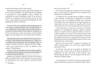 — 66 — — 67 —
refusèrent de donner suite à cette cession.
Godefroid avait à peine expiré, que Werner s’empara de
la tour, qu’il fit fortifier et se hâta d’envoyer des députés
à son parent, le Comte Baudoin, frère et héritier de
Godefroid, afin qu’il arrivât sans retard. Il ne vit pas le
résultat de sa démarche, car il mourut au bout de cinq
jours, ce que quelques personnes, dit Guillaume de Tye,
regardèrent comme un miracle.»
Vers l’an 1110, nous entendons parler fréquemment de
Sart1
associé à diverses formes, qui variaient d’après les
actes. Godefroid Ier
, dit le Barbu, avait accordé des chartes
au prieuré de Basse-Wabre. Il pria Siger de Longinsart de
lui servir de témoin en cette circonstance. C’est le premier
seigneur de Sart duquel il est fait mention dans l’histoire.
Mais que deviennent nos comtes de Grez après la mort
de Henri ? Nous sommes dans l’ignorance à ce sujet. Il est
cependant reconnu qu’à partir de cette époque, le titre de
Comte ne fut plus conféré aux seigneurs de notre village.
Est-ce par rivalité entre les ducs de Brabant et nos
Comtes ? Probablement.
Vers l’an 1145, les chevaliers de Grez étaient qualifiés,
soit d’hommes libres (ingenuus homo), soit de membres de
la Familia du duc de Brabant.
Sanderus cite Werner, comte de Grez qui vivait sous le
règne de Godefroid III, duc de Brabant. La chose n’est pas
en contradiction avec notre opinion, Godefroid n’ayant
1.  Voir page 28
été sacré duc qu’en 1142.
Dix ans plus tard apparaît un Thomas de Greis, homme
libre, à qui succède un Arnould de Greis, membre de la
familia du duc Godefroid III.
Le village de Grez, groupé autour de l’église, consacrée
à saint-Georges, commençait à s’organiser et à prendre
l’essor que nous lui connaîtrons bientôt. Pour favoriser
cette efflorescence, des habitant de la localité, groupés en
corporation ouvrière, créèrent une guilde qu’ils mirent
sous la protection de saint Georges, patron de la paroisse.
Cette corporation, ouvrière en son essence, fut bientôt
organisée en congrégation religieuse d’abord, militaire
ensuite. Un autel à saint Georges fut édifié à ses frais et
confié à sa garde et à ses soins. Lors du décès d’un des siens,
la corporation entière assistait aux funérailles. Chacun de
ses membres était initié au maniement des armes, et le tir
à l’arbalète était leur principal délassement. De là leur nom
d’arbalétriers de saint Georges.
Rase de Grées était alors le seigneur de l’endroit. En
1200, il épousa Marie et de cette union naquit Nicolas,
chevalier de Greis.
Ce dernier avait reçu de ses parents le domaine de
Festiaux, situé à Grez, près de la ferme de Beausart. Il
comprenait un bois, des terres et des bruyères. Avec
l’assentiment de Henri Ier
, duc de Brabant, il fit don de ce
domaine à l’abbaye d’Alne.
A cette époque le territoire de Doiceau, appartenait à
Jonas de Duencel, possesseur de nombreux biens à Dion-
 