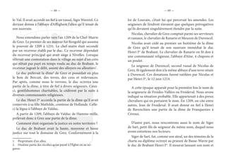 — 68 — — 69 —
le-Val. Il avait accordé un fief à un vassal, Sigis Waverel. Ce
dernier donna à l’abbaye d’Afflighem l’alleu qu’il tenait de
son suzerain.
Nous entendons parler vers l’an 1209 de la Chef-Mairie
de Grez. Le premier de ses mayeur fut Rengold qui assuma
le pouvoir de 1209 à 1231. Le chef-maire était secondé
par un receveur établi par le duc. Ce receveur dépendait
du receveur principal qui avait siège à Nivelles. Lorsque
s’élevait une contestation dans le village au sujet d’un cens
qui n’était pas payé en temps voulu au duc de Brabant, le
receveur jugeait le délit, assisté des alloyers ou alleutiers1
.
Le duc prélevait la dîme2
de Grez et possédait en plus
le bois de Bercuit, des terres, des cens et redevances.
Par après, comme nous le verrons, le duc octroya une
partie de la dîme, à titre de fief à divers seigneurs. Ceux-
ci, gentilshommes charitables, la cédèrent par la suite à
diverses communautés religieuses.
Le duc Henri Ier
accorda la partie de la dîme qu’il avait
conservée à sa fille Mathilde, comtesse de Hollande. Celle-
ci la légua à l’abbaye de Valduc.
A partir de 1209, l’abbaye de Valduc de Hamme-mille,
prélevait donc à Grez une partie de la dîme.
Comment était organisée la justice en notre territoire ?
Le duc de Brabant avait la haute, moyenne et basse
justice sur tout le domaine de Grez. Conformément à la
1.  Propriétaire d’un alleu.
2.  Dixième partie des récoltes qu’on payait à l’Église ou au sei-
gneur.
loi de Louvain, c’était lui qui percevait les amendes. Les
seigneurs de l’endroit n’avaient que quelques prérogatives
qu’ils devaient singulièrement étendre par la suite.
Nicolas, chevalier de Grez comptait parmi ses serviteurs
et vassaux, le chevalier de Ranario et Meuzon de Duvencel.
Nicolas avait cédé au premier un huitième de la dîme
de Grez qu’il tenait de son suzerain immédiat le duc
Henri Ier
de Brabant. Le chevalier de Ranario en fit don à
une communauté religieuse, l’abbaye d’Alne, 4 chapons et
un poulet.
Le seigneur de Duvencel, second vassal de Nicolas de
Grez, fit également don à la même abbaye d’une terre située
à Duvencel. Ces donations furent ratifiées par Nicolas et
par Henri Ier
, le 12 juin 1214.
A cette époque apparaît pour la première fois le nom de
la seigneurie de Froides-Vallées ou Froideval. Nous avons
indiqué sa situation probable. Elle appartenait à des preux
chevaliers qui en portaient le nom. En 1209, on cite entre
autres, Jean de Froideval. Il avait donné en fief à Henri
de Bavenchien une partie de la dîme de Franquenies à
Céroux.
D’autre part, nous rencontrons aussi le nom de Siger
de Sart, petit-fils de seigneur du même nom, duquel nous
avons entretenu nos lecteurs.
Siger de Sart, fut, comme son aïeul, un des témoins de la
charte ou diplôme octroyé au prieuré de Basse-Wavre par
le duc de Brabant Henri Ier
. Il mourut laissant son nom et
 