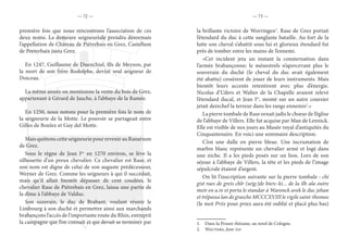 — 72 — — 73 —
première fois que nous rencontrons l’association de ces
deux noms. La demeure seigneuriale prendra désormais
l’appellation de Château de Piétrebais en Grez, Castellum
de Peeterbaix justa Grez.
En 1247, Guillaume de Duenchial, fils de Meyson, par
la mort de son frère Rodolphe, devint seul seigneur de
Doiceau.
La même année on mentionne la vente du bois de Grez,
appartenant à Gérard de Jauche, à l’abbaye de la Ramée.
En 1250, nous notons pour la première fois le nom de
la seigneurie de la Motte. Le pouvoir se partageait entre
Gilles de Bonlez et Guy del Motte.
Mais quittons cette seigneurie pour revenir au Ranarium
de Grez.
Sous le règne de Jean Ier,
en 1270 environ, se lève la
silhouette d’un preux chevalier. Ce chevalier est Rase, et
son nom est digne de celui de son auguste prédécesseur,
Werner de Grez. Comme les seigneurs à qui il succédait,
mais qu’il allait bientôt dépasser de cent coudées, le
chevalier Rase de Piétrebais en Grez, laissa une partie de
la dîme à l’abbaye de Valduc.
Son suzerain, le duc de Brabant, voulant réunir le
Limbourg à son duché et permettre ainsi aux marchands
brabançons l’accès de l’importante route du Rhin, entreprit
la campagne que l’on connaît et qui devait se terminer par
la brillante victoire de Worringen1
. Rase de Grez portait
l’étendard du duc à cette sanglante bataille. Au fort de la
lutte son cheval s’abattit sous lui et glorieux étendard fut
près de tomber entre les mains de l’ennemi.
«Cet incident jeta un instant la consternation dans
l’armée brabançonne; le ménestrels n’apercevant plus le
souverain du duché (le cheval du duc avait également
été abattu) cessèrent de jouer de leurs instruments. Mais
bientôt leurs accents retentirent avec plus d’énergie.
Nicolas d’Uders et Walter de la Chapelle avaient relevé
l’étendard ducal, et Jean Ier
, monté sur un autre coursier
jetait derechef la terreur dans les rangs ennemis2
.»
La pierre tombale de Rase ornait jadis le chœur de l’église
de l’abbaye de Villers. Elle fut acquise par Man de Lennick.
Elle est visible de nos jours au Musée royal d’antiquités du
Cinquantenaire. En voici une sommaire description.
C’est une dalle en pierre bleue. Une incrustation de
marbre blanc représente un chevalier armé et logé dans
une niche. Il a les pieds posés sur un lion. Lors de son
séjour à l’abbaye de Villers, la tête et les pieds de l’image
sépulcrale étaient d’argent.
On lit l’inscription suivante sur la pierre tombale : chi
gist raes de greis chlr (seig:)de bierc-ki... de la ilh ala outre
meir en a.re et porta le standar à Waronck avek le duc jehan
et trépassa lan de grasche MCCCXVIII le vigile saint-thomas
(le mot Priis pour priez aura été oublié et placé plus bas)
1.  Dans la Prusse rhénane, au nord de Cologne.
2.  Wauters, Jean 1er.
 