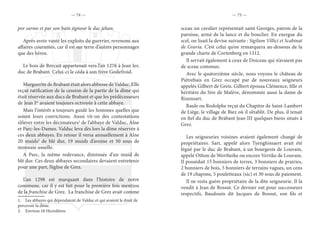 — 74 — — 75 —
por sarme et par son bain signour le duc jehan.
Après avoir vanté les exploits du guerrier, revenons aux
affaires courantes, car il est sur terre d’autres personnages
que des héros.
Le bois de Bercuit appartenait vers l’an 1276 à Jean Ier,
duc de Brabant. Celui-ci le céda à son frère Godefroid.
Marguerite de Brabant était alors abbesse de Valduc. Elle
reçut ratification de la cession de la partie de la dîme qui
était réservée aux ducs de Brabant et que les prédécesseurs
de Jean Ier
avaient toujours octroyée à cette abbaye.
Mais l’intérêt a toujours guidé les hommes quelles que
soient leurs convictions. Aussi vit-on des contestations
s’élever entre les décimateurs1
de l’abbaye de Valduc, Alne
et Parc-les-Dames. Valduc leva dès lors la dîme réservée à
ces deux abbayes. En retour il versa annuellement à Alne
20 muids2
de blé dur, 19 muids d’avoine et 50 sous de
monnaie usuelle.
A Parc, la même redevance, diminuée d’un muid de
blé dur. Ces deux abbayes secondaires devaient entretenir
pour une part, l’église de Grez.
L’an 1298 est marquant dans l’histoire de notre
commune, car il y est fait pour la première fois mention
de la franchise de Grez. La franchise de Grez avait comme
1.  Les abbayes qui dépendaient de Valduc et qui avaient le droit de
percevoir la dîme.
2.  Environ 18 Hectolitres.
sceau un cavalier représentait saint Georges, patron de la
paroisse, armé de la lance et du bouclier. En exergue du
scel, on lisait la devise suivante : Sigilum Villici et Scabinat
de Gravia. C’est celui qu’on remarquera au-dessous de la
grande charte de Cortenberg en 1312.
Il servait également à ceux de Doiceau qui n’avaient pas
de sceau commun.
Avec le quatorzième siècle, nous voyons le château de
Piétrebais en Grez occupé par de nouveaux seigneurs
appelés Gilbert de Greis. Gilbert épousa Clémence, fille et
héritière du Sire de Malève, dénommée aussi la dame de
Rixensart.
Raule ou Rodolphe reçut du Chapitre de Saint-Lambert
de Liège, le village de Biez où il s’établit. De plus, il tenait
en fief du duc de Brabant Jean III quelques biens situés à
Grez.
Les seigneuries voisines avaient également changé de
propriétaires. Sart, appelé alors Tyenghissaert avait été
légué par le duc de Brabant, à un bourgeois de Louvain,
appelé Othon de Wertheike ou encore Vertike de Louvain.
Il possédait 15 bonniers de terres, 3 bonniers de prairies,
2 bonniers de bois, 5 bonniers de terrains vagues, un cens
de 19 chapons, 5 pouletteaux (sic) et 30 sous de paiement.
Il ne resta guère propriétaire de la dite seigneurie. Il la
vendit à Jean de Bossut. Ce dernier eut pour successeurs
respectifs, Baudouin dit Jacques de Bossut, son fils et
 