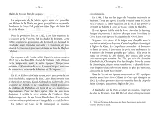 — 76 — — 77 —
Marie de Bossut, fille de Jacques.
La seigneurie de la Motte après avoir été possédée
par Othon de la Motte eut pour propriétaires successifs,
Baudouin de Saint-Pol, puis son frère Siger de Saint Pol
dit de la Motte.
Pour la première fois en 1312, il est fait mention de
la Maison de la Violette, fief du duché de Brabant. Cette
petite seigneurie, possession de Reynard ou Renaud de
Hoslbeke avait l’étendue suivante : 4 bonniers de prés
situés à Archennes, 6 journaux de terre au bois de Meylem
(Melin).
La seigneurie de Froideval fut léguée la même années,
1312, par le duc Jean III à Ostelet de Walhain (petit Othon).
Cette seigneurie avait, à cette époque, l’importance
suivante : 24 bonniers de terre, 1 journal de pré, une cour
de tenanciers, un cens de 8 deniers et 23 chapons.
En 1328, Gilbert de Greis meurt, suivi peu après de son
frère Rodolphe, seigneur de Biez. Leurs biens réunis vont
à leurs fils et neveux. L’aîné, Gilbaud ou Gilbert de Grez,
seigneur de Bierch et de Hauchines, prend possession
du château de Piétrebais en Grez et de ses nombreuses
dépendances. Pour ne faire qu’un bloc de son vaste
domaine, il achète la terre voisine de Froideval. Pour
dédommager un de ses frères, Baudechon, il lui accorde
cette dernière acquisition en échange de la terre de Malève.
Ce Gilbert de Grez se fit remarquer en maintes
circonstances.
En 1334, il fut un des juges de l’enquête ordonnée en
Brabant. Deux ans après, il scella le traité entre le Duché
et la Flandre. A cette occasion, en 1346, il dut prêter le
serment de fidélité à Louis de Mâle, comte de Flandre.
Il avait épousé la fille aîné de Rase, chevalier de Seraing.
Fatigué du pouvoir, il céda ses charges à son frère Rase de
Grez. Rase avait épousé Marguerite de Neer Linter.
Seigneur très pieux, il fit ériger une chapelle sous le
vocable de saint Jean-Baptiste. Cette chapelle était contiguë
à l’église de Grez. La chapellenie possédait 16 bonniers
et demi de terre, 5 journaux de prés, une redevance de
8 mesures de froment payable par Valduc. Elle avait en
outre un revenu de 263 florins. Par contre, elle devait
trois messes par semaine. En 1704, par acte du chanoine
d’Anderlecht, Christophe Van den Berghe, frère du comte
de Limminghe, duquel nous reparlerons, la chapelle Saint-
Jean-Baptiste dut célébrer une messe de plus par semaine,
consacrée au Saint-Sacrement1
.
Rase de Grez et son épouse moururent en 1351 quelques
années avant leur frère Gilbert de Grez qui s’éteignit en
1362. Les deux premiers furent ensevelis dans la chapelle
Saint-Georges, adjacente à l’église de Grez.
A Gastuche sur la Dyle, existait un moulin, propriété
du duc de Brabant, Jean III. Il était situé à l’emplacement
1.  Telle est l’origine de la messe du Saint-Sacrement qu’on doit
chanter à Grez, le jeudi.
 