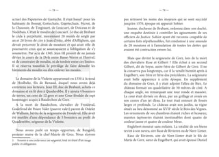 — 78 — — 79 —
actuel des Papeteries de Gastuche. Il était banal1
pour les
habitants de Bossut, Gottechain, Guertechain, Pécrot, de
la Chaussée, de Tingissart, de Loucsart, de Doiceau et de
Nodebais. C’était le moulin de Loucsart. Le duc de Brabant
le céda à perpétuité, moyennant 20 muids de seigle par
an et 20 livres de cire à Jean d’Aske, abbé d’Afflighem, qui
devait percevoir le droit de mouture et qui avait rôle de
poursuivre ceux qui se soustrayaient à l’obligation de s’y
soumettre. Par acte de 1345, Jean III promit de ne jamais
dévier le cours de la Dyle entre Basse-Wavre et Florival,
ni de construire de moulin, ni de tordoir entre ces limites.
Il se réserva toutefois le privilège de faire démolir les
bâtiments du moulin ou d’en enlever les meules.
Le domaine de la Violette appartenait en 1350 à Arnoul
de Hoslbeke, fils de Renaud, duquel nous avons déjà
entretenu nos lecteurs. Jean III, duc de Brabant, acheta ce
domaine et en fit don à Quaderebbe. Il y ajouta 4 bonniers
de terres, un cens de 12 gros et une Cour féodale de sept
hommages acquis à Baudechon de Grez.
A la mort de Baudechon, chevalier de Froideval,
Godefroid dit Poure Valet (pauvre valet) parent de Ostelet
de Walhain, hérita de la seigneurie de Froideval. Elle avait
été mutilée d’une dépendance de 5 bonniers au profit de
Quaderebbe, seigneur de la Violette.
Nous avons parlé en temps opportun, de Rengold,
premier maire de la chef-Mairie de Grez. Nous n’avons
1.  Soumis à une redevance au seigneur, tout en étant d’un usage
public et obligatoire.
pas retrouvé les noms des mayeurs qui se sont succédé
jusqu’en 1370, époque où apparait Sohier.
Jeanne, duchesse de Brabant, ordonna dans son duché,
une enquête destinée à contrôler les agissements de ses
officiers de Justice. Sohier ayant été reconnu coupable de
certains faits répréhensibles, fut condamné à une amende
de 20 moutons et à l’annulation de toutes les dettes qui
avaient été contractées envers lui.
Mais que devint la seigneurie de Grez, lors de la mort
des chevaliers Rase et Gilbert ? Elle échut à un second
Gilbert, dit de Soyse, autre frère de Gilbert de Grez. Il ne
la conserva pas longtemps, car il la vendit bientôt après à
Engelbert, son frère et frère des précédents. La seigneurie
avait belle apparence à cette époque. En supplément
du domaine de Grez, il y était adjoint l’alleu de Biez. Le
château formait un quadrilatère de 50 mètres de côté. A
chaque angle, on remarquait une tour ronde et massive.
La cour était divisée en deux, par un grillage et ornée en
son centre d’un jet d’eau. Le tout était entouré de fossés
larges et profonds. Le château avait son jardin, sa vigne
située au lieu dénommé au XVIIe
siècle le Bois des Vignes.
Les ornements de ses chambres étaient riches et luxueux;
maintes tapisseries étaient inestimables dont quatre de
couleur jaune et quatre de couleur bleue.
Englebert mourut sans enfants. La totalité de ses biens
revint à son neveu, sire Rase de Rivieren ou de Neer-Linter.
Rase de Rivieren, sire de Neer-Linter était le fils de
Marie de Grez, sœur de Engelbert, qui avait épousé Daniel
 