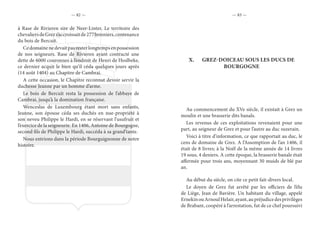 — 82 — — 83 —
à Rase de Rivieren sire de Neer-Linter. Le territoire des
chevaliersdeGrezs’accroissaitde277bonniers,contenance
du bois de Bercuit.
Cedomainenedevaitpasresterlongtempsenpossession
de nos seigneurs. Rase de Rivieren ayant contracté une
dette de 6000 couronnes à l’endroit de Henri de Hoslbeke,
ce dernier acquit le bien qu’il céda quelques jours après
(14 août 1404) au Chapitre de Cambrai.
A cette occasion, le Chapitre reconnut devoir servir la
duchesse Jeanne par un homme d’arme.
Le bois de Bercuit resta la possession de l’abbaye de
Cambrai, jusqu’à la domination française.
Wenceslas de Luxembourg étant mort sans enfants,
Jeanne, son épouse céda ses duchés en nue-propriété à
son neveu Philippe le Hardi, en se réservant l’usufruit et
l’exercice de la seigneurie. En 1406, Antoine de Bourgogne,
second fils de Philippe le Hardi, succéda à sa grand’tante.
Nous entrions dans la période Bourguignonne de notre
histoire.
X.	 GREZ-DOICEAU SOUS LES DUCS DE
BOURGOGNE
Au commencement du XVe siècle, il existait à Grez un
moulin et une brasserie dits banals.
Les revenus de ces exploitations revenaient pour une
part, au seigneur de Grez et pour l’autre au duc suzerain.
Voici à titre d’information, ce que rapportait au duc, le
cens de domaine de Grez. A l’Assomption de l’an 1406, il
était de 8 livres; à la Noël de la même année de 14 livres
19 sous, 4 deniers. A cette époque, la brasserie banale était
affermée pour trois ans, moyennant 30 muids de blé par
an.
Au début du siècle, on cite ce petit fait-divers local.
Le doyen de Grez fut arrêté par les officiers de l’élu
de Liège, Jean de Bavière. Un habitant du village, appelé
ErnekinouArnoulHelair,ayant,aupréjudicedesprivilèges
de Brabant, coopéré à l’arrestation, fut de ce chef poursuivi
 