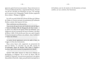 — 88 — — 89 —
ignorons quels furent ses successeurs. Nous retrouvons en
1474 un Guillaume de Dion, seigneur de Doiceau. Il tenait
son fief du chevalier de Piétrebais en Grez. Du mariage
qu’il contracta avec Marguerite Vander Eycken naquirent
deux enfants : Philippe et Isabelle.
En 1476, on note l’achat de la ferme de Hèze par l’abbaye
de Valduc et, l’année suivante, la nomination de Guillaume
Dedion comme chef mayeur de Grez.
Mais continuons nos découvertes.
Nous avons dit que la terre de Froideval avait été léguée
à Marie de Bollant, fille de Marguerite de Neer-Linter. A
sa mort, et à celle de son époux Henri de Polairde, cette
seigneurie devint la propriété de Jean de Bollant, chevalier
de Roley (1480). Il n’en profita que deux ans, après lesquels
il mourut, laissant ses biens à ses enfants : Jean, Guillaume
et Robert de Bollant.
La motte devait également servir de cadre à bien des
visages et à bien des événements.
Nous avons laissé cette seigneurie en possession de
Jean de Bonlez. Ce chevalier eut une fille, Jeanne de
Brousberghe, dame de Bonlez. Elle s’allia à Engelbert
Herincx, après s’être assurée la propriété de la Motte.
L’année 1482 allait amener la chute de la Maison de
Bourgogne en Belgique. Par la mort de Marie, fille de
Charles le Téméraire, nos provinces passèrent à son époux
Maximilien d’Autriche. Après une période de prospérité et
de bonheur, une ère de misère et de dévastation se levait,
sombre, sur nos contrées, hier heureuses.
 