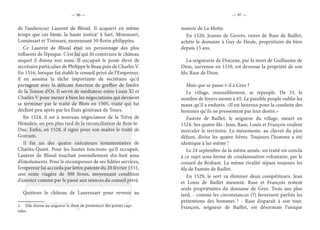 — 96 — — 97 —
de l’audiencier Laurent de Blioul. Il acquiert en même
temps que ces biens, la haute justice1
à Sart, Minonsart,
Lonsinsart et Tinissare, moyennant 50 florin philippins.
Ce Laurent de Blioul était un personnage des plus
influents de l’époque. C’est lui qui fit construire le château
auquel il donna son nom. Il occupait le poste élevé de
secrétaire particulier de Philippe le Beau puis de Charles V.
En 1516, lorsque fut établi le conseil privé de l’Empereur,
il en assuma la tâche importante de secrétaire qu’il
partageait avec la délicate fonction de greffier de l’ordre
de la Toison d’Or. Il servit de médiateur entre Louis XI et
Charles V pour mener à bien les négociations qui devaient
se terminer par le traité de Blois en 1505, traité qui fut
déchiré peu après par les États généraux de Tours.
En 1524, il est à nouveau négociateur de la Trêve de
Heusden; un peu plus tard de la réconciliation de Bois-le-
Duc. Enfin, en 1528, il signe pour son maître le traité de
Gorcum.
Il fut un des quatre exécuteurs testamentaires de
Charles-Quint. Pour les hautes fonctions qu’il occupait,
Laurent de Blioul touchait journellement dix-huit sous
d’émoluments. Pour le récompenser de ses fidèles services,
l’empereur lui accorda par lettre patente du 20 février 1531,
une rente viagère de 300 livres, moyennant condition
d’assister comme par le passé aux séances du conseil privé.
Quittons le château de Laurensart pour revenir au
1.  Elle donne au seigneur le droit de prononcer des peines capi-
tales.
manoir de La Motte.
En 1520, Jeanne de Gesves, veuve de Rase de Baillet,
achète le domaine à Guy de Heule, propriétaire du bien
depuis 15 ans.
La seigneurie de Doiceau, par la mort de Guillaume de
Dion, survenue en 1510, est devenue la propriété de son
fils, Rase de Dion.
Mais que se passe-t-il à Grez ?
Le village, insensiblement, se repeuple. De 33, le
nombre de foyers monte à 65. Le paisible peuple oublie les
maux qu’il a endurés. «Il est heureux pour la conduite des
hommes qu’ils ne pressentent pas leur destin.»
Fastrée de Baillet, le seigneur du village, meurt en
1524. Ses quatre fils : Jean, Rase, Louis et François veulent
morceler le territoire. La mésentente, au chevet du père
défunt, divise les quatre frères. Toujours l’homme a été
identique à lui-même !
Le 24 septembre de la même année, un traité est conclu
à ce sujet sous forme de condamnation volontaire, par le
conseil de Brabant. La même rivalité sépare toujours les
fils de Fastrée de Baillet.
En 1529, le sort va éliminer deux compétiteurs. Jean
et Louis de Baillet meurent. Rase et François restent
seuls propriétaires du domaine de Grez. Trois ans plus
tard, - comme les circonstances (?) favorisent parfois les
prétentions des hommes ! - Rase disparaît à son tour.
François, seigneur de Baillet, est désormais l’unique
 
