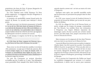 — 98 — — 99 —
propriétaire des biens de Grez. Il épousa Marguerite de
Spontin, le 21 août de l’an 1532.
En 1530, l’histoire nous révèle l’existence de deux
petites seigneuries : la seigneurie foncière d’Argentrau et
la seigneurie de Lys.
La première est mentionnée comme faisant partie du
manoir de Bossut. La seconde nous intéresse à divers
points.
Elle doit son nom à ses derniers possesseurs, la famille
de Lis ou de Lys. Elle était située au hameau de Morsain,
mais relevait du domaine de Grez. Elle avait d’ailleurs son
maire et ses échevins. Les particuliers mis à l’amende,
étaient traduits devant les échevins de Grez qui jugeaient
les délinquants suivant la coutume de Louvain.
A cette époque, le seigneur du fief de Lys était Pierre
Morchain.
En 1530, Rase de Dion, seigneur de Doiceau, meurt.
Son fils Pierre de Dion, dit le Docheau, lui succède.
Nous avons vu, lors de l’exode des notables, le territoire
«des communes» occupé par le bétail des pauvres, bien
avant le temps requis. Le 17 mars de l’année 1535, les
habitants se rassemblèrent dans l’église de Grez. Sous la
présidence du maire et du lieutenant-maire, l’établissement
de l’ancien usage fut reconnu.
Les prés des Communes ne seraient désormais
accessibles que du 15 juillet au 15 mars. Tout délinquant
serait punissable d’une amende d’un demi-Carolus d’or;
amende répartie comme suit : un tiers au maire et le reste
à l’Empereur.
Quelques mois après, une nouvelle assemblée arrêta
que les pourceaux ne pouvaient être parqués dans les dites
prairies.
En 1539, nous voyons la terre de Froideval devenir la
propriété de Everard de Bollant, par la mort de son père,
Robert de Bollant.
En 1542, les villages de Grez et de Doiceau furent, en
partie, ravagés par les troupes de passage, commandées
par Van Rossem. Les notables firent une réclamation
à l’Empereur avec l’espoir d’obtenir réparation des
dommages causés. On leur accorda une certaine remise
de leur cote dans l’aide, Grez, jusqu’à concurrence de 38
livres et Doiceau de 8 livres.
Mais revenons-en à la seigneurie de Sart dont l’histoire
jette une clarté et une dorure sur le blason de Grez.
Laurent de Blioul s’est éteint avant son maître et seigneur,
Charles-Quint. Son fils Laurent lui succède. Il est parfois
difficile de porter un grand nom ! Deux ans plus tard, en
1544, nous trouvons, en effet, au manoir de Sart, la sœur
de Laurent, Marguerite de Blioul. Après avoir acquis la
seigneurie de Docheau, à Pierre de Dion, elle épouse le sire
de Revel, seigneur d’Audregnies, personnage considérable
de l’époque.
On se souvient du Compromis des Nobles par lequel
les confédérés s’engageaient par serment à se soutenir
mutuellement, à mettre tout en œuvre pour maintenir
 