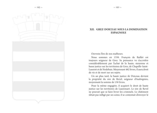 — 102 — — 103 —
XII.	 GREZ-DOICEAU SOUS LA DOMINATION
ESPAGNOLE
Ouvrons l’ère de nos malheurs.
Nous sommes en 1558. François de Baillet est
toujours seigneur de Grez. Sa puissance va s’accroître
considérablement par l’achat de la haute, moyenne et
basse justice sur les territoires de Grez, de Chapelle-Saint-
Laurent et de Nodebais. Moyennant 482 livres, il aura droit
de vie et de mort sur ses sujets.
Un an plus tard, la haute justice de Doiceau devient
la propriété du sire de Revel, seigneur d’Audregnies,
moyennant la somme de 150 livres.
Pour la même engagère, il acquiert le droit de haute
justice sur les territoires de Laurensart. Le sire de Revel
ne pouvait que se faire livrer les criminels. Le châtiment
n’était pas infligé par ses soins; il se contentait d’envoyer le
 