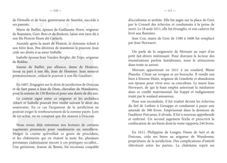 — 110 — — 111 —
de Flémalle et de Soye, gouverneur de Stavelot, succède à
ses parents.
Marie de Baillet, épouse de Guillaume Hoen, seigneur
de Rummen, Geet-Betz et de Binkem, laisse son tiers dû à
son fils Florent Hoen dit Carteels.
Aussitôt après la mort de Florent, le domaine échoit à
son frère Jean. Peu désireux de maintenir le pouvoir, Jean
cède ses droits à sa sœur Isabelle.
Isabelle épousa Jean Vanden Berghe, dit Trips, seigneur
de Rolduc.
Jeanne de Baillet, par alliance, dame de Houtoye,
laissa sa part à son fils, Jean de Houtoye. Jean mourut
prématurément, cédant le pouvoir à son fils Gauthier.
En 1607, l’engagère sur le droit de juridiction de Doiceau
et de Sart passe à Jean de Dion, chevalier de Wandosme,
pour la somme de 150 florins et pour une durée de dix ans.
Le contrat signé entre ce seigneur et les archiducs
Albert et Isabelle pouvait être résilié suivant le désir des
souverains. En ce cas l’acquéreur de la juridiction ne
pouvait exiger le remboursement de la somme payée. Lors
de cet achat, on ne comptait que dix maison à Doiceau.
Nous avons déjà entretenu nos lecteurs de certains
jugements prononcés pour vaudoiserie ou sorcellerie.
Malgré la crainte qu’éveillait ce genre de procédure,
et les châtiments qui en étaient la juste fin, plusieurs
personnes s’adonnaient encore à ces pratiques occultes...
Une grézienne, Jeanne de Broux, fut reconnue coupable
d’occultisme et arrêtée. Elle fut jugée sur la place de Grez
par le Conseil des échevins et condamnée à la peine de
mort. Le 18 août 1611, elle fut étranglée, et son cadavre fut
livré aux flammes.
Jean Cox, maire de Grez de 1580 à 1608 fut remplacé
par Jean Herwaert.
On parle de la seigneurie de Morsain au sujet d’un
petit fait-divers intéressant. Pour distraire le lecteur des
énumérations parfois fastidieuses, nous le retracerons
dans toute sa saveur.
Morsain appartenait en 1611 à un soudard, Blaise
Plainfin. C’était un ivrogne et un bravache. Il vendit son
bien à Etienne Hulet, seigneur de Limelette et abandonna
son épouse pour vivre avec sa concubine. Le maire Jean
Herwaert, de qui le haut emploi autorisait la médiation
dans ce conflit matrimonial, fut frappé et indignement
traité par le soulard amoureux.
Pour son inconduite, il fut traduit devant les échevins
du fief de Lothier à Genappe et condamné à payer une
amende de 300 livres. Emprisonné dans la demeure de
l’auditeur Putcanus, il s’évada. Il fut à nouveau appréhendé
et enfermé. Un second jugement l’exila et prescrivit la
confiscation de ses biens dont la vente rapporta 244 livres.
En 1611, Philippine de Longin, Dame de Sart et de
Doiceau, céda ses biens au seigneur de Wandosme,
propriétaire de la juridiction. Des complications d’intérêt
s’élevèrent entre les parties. La châtelaine reprit ses
 