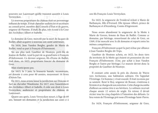 — 112 — — 113 —
pouvoirs sur Laurensart qu’elle transmit aussitôt à Louis
Verreycken.
Le nouveau propriétaire du château était un personnage
influent du temps. Il était chevalier audiencier et secrétaire
au conseil privé, membre des Conseils d’État et de guerre,
seigneur de Hamme. Il était, de plus, très écouté à la Cour
des Archiducs Albert et Isabelle.
Le domaine de Grez, morcelé par la mort de Jacques de
Baillet, allait acquérir à nouveau son unité antérieure.
En 1616, Jean Vanden Berghe, gendre de Marie de
Baillet, vend sa part à François d’Outremont.
Six ans plus tard, Gauthier de Houtoye, petit-fils de
Jeanne de Baillet, vend la part de sa grand’mère à François
d’Oultremont. Ce dernier seigneur, fils d’Anne de Baillet,
était donc, en 1622, propriétaire foncier du domaine de
Grez.
Mais n’anticipons pas.
En 1613, le 3 juin, la brasserie banale, reconstruite,
est donnée à cens pour 80 années, moyennant 16 livres
d’Artois l’an.
En 1611, nous avions laissé la juridiction sur Doiceau et
Sart au chevalier Wandosme. En 1617, avec l’assentiment
des Archiducs Albert et Isabelle, il cède son droit à Louis
Verreycken, audiencier et propriétaire du château de
Laurensart.
Quatre ans après, Louis Verreycken meurt, à l’âge de 69
ans, laissant ses domaines et la juridiction sur ceux-ci à
son fils François-Louis Verreycken.
En 1622, la seigneurie de Froideval échoit à Marie de
Barbançon, fille d’Everard. Elle épouse Albert, prince de
Barbançon et d’Aremberg, Comte d’Aigremont.
Nous avons abandonné la seigneurie de la Motte à
Marie de Gesves, femme de Rase de Baillet. Comme ce
domaine, par héritage, ressortissait de celui de Grez, en
1569, il fut morcelé avec le dit domaine et reparti entre les
mêmes compétiteurs.
François d’Oultremont acquit la part échue par alliance
à Jean Vanden Berghe dit Trips.
Gauthier de Houtoye acheta, en 1622, les deux tiers
du territoire de la Motte qui étaient en possession du sire
François d’Oultremont. (Une, par achat à Jean Vanden
Berghe et l’autre par héritage.) Le manoir devint donc la
propriété de Gauthier de Houtoye.
Il existant cette année là près du chemin de Wavre
vers Archennes, une habitation solitaire. On l’appelait
l’Ermitage. Un homme y vivait esseulé. Il était reconnu par
sa sainteté. René le Roy, seigneur de Bossut, s’intéressa à
l’ermiteetsechargeadesonentretien.Cettechargeincomba
d’ailleurs au même titre à ses héritiers. Le solitaire recevait
chaque année 12 setiers de seigle. En retour, il devait
réciter tous les cinq chapelets à l’intention des défunts. Le
lieu voisin de l’Ermitage prit nom d’Ermitage Saint-Pierre.
En 1624, François d’Oultremont, seigneur de Grez,
 
