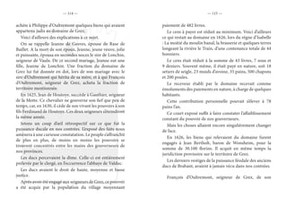 — 114 — — 115 —
achète à Philippe d’Oultremont quelques biens qui avaient
appartenu jadis au domaine de Grez.
Voici d’ailleurs des explications à ce sujet.
On se rappelle Jeanne de Gesves, épouse de Rase de
Baillet. A la mort de son époux, Jeanne, jeune veuve, jolie
et puissante, épousa en secondes noces le sire de Lonchin,
seigneur de Vaulx. De ce second mariage, Jeanne eut une
fille, Jeanne de Lonchin. Une fraction du domaine de
Grez lui fut donnée en dot, lors de son mariage avec le
sire d’Oultremont qui hérita de sa mère, et à qui François
d’Oultremont, seigneur de Grez, acheta la fraction de
territoire mentionnée.
En 1625, Jean de Houtoye, succède à Gauthier, seigneur
de la Motte. Ce chevalier ne gouverne son fief que peu de
temps, car, en 1630, il cède de son vivant les pouvoirs à son
fils Ferdinand de Houtoye. Ces deux seigneurs s’éteindront
la même année.
Jetons un coup d’œil rétrospectif sur ce que fut la
puissance ducale en nos contrées. L’exposé des faits nous
amènera à une curieuse constatation. Le peuple s’affranchit
de plus en plus, de moins en moins les pouvoirs se
trouvent concentrés entre les mains des gouverneurs de
nos provinces.
Les ducs percevaient la dîme. Celle-ci est entièrement
prélevée par le clergé, en l’occurrence l’abbaye de Valduc.
Les ducs avaient le droit de haute, moyenne et basse
justice.
Après avoir été engagé aux seigneurs de Grez, ce pouvoir
a été acquis par la population du village moyennant
paiement de 482 livres.
Le cens à payer est réduit au minimum. Voici d’ailleurs
ce qui restait au domaine en 1626, lors du règne d’Isabelle
: La moitié du moulin banal, la brasserie et quelques terres
longeant la rivière le Train, d’une contenance totale de 44
bonniers.
Le cens était réduit à la somme de 43 livres, 7 sous et
9 deniers. Souvent même, il était payé en nature, soit 18
setiers de seigle, 23 muids d’avoine, 35 pains, 500 chapons
et 200 poules.
Le receveur établi par le domaine recevait comme
émoluments des paiements en nature, à charge de quelques
habitants.
Cette contribution personnelle pouvait s’élever à 78
pains l’an.
Ce court exposé suffit à faire constater l’affaiblissement
constant du pouvoir de nos gouverneurs.
Mais les choses allaient encore singulièrement changer
de face.
En 1626, les biens qui relevaient du domaine furent
engagés à Jean Bertholt, baron de Wonsheim, pour la
somme de 30.100 florins. Il acquit en même temps la
juridiction provisoire sur le territoire de Grez.
Les derniers vestiges de la puissance féodale des anciens
ducs de Brabant, avaient à jamais vécu dans nos contrées.
François d’Oultremont, seigneur de Grez, de son
 