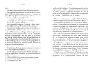 — 122 — — 123 —
1686.
Voici à titre comparatif quelques détails intéressants.
Grez contenait 861 bonniers1
, un journal2
de propriétés,
dont 733 bonniers 2 journaux de terres. 34 bonniers un
journal de prés, 93 bonniers 2 journaux de bois.
Doiceau : 342 bonniers un journal.
Le Comté de Sart : 249 bonniers 3 journaux.
Bercuit : 200 bonniers de bois.
Grez contenait 84 maisons, 2 moulins, 4 chaux-fours, 6
tavernes, 2 brasseries et de nombreuses boutiques.
Doiceau comptait 24 maisons et une taverne. Il y avait
une maisonnette à Sart3
.
En 1692 Charles Vanden Berghe de Limminghe s’éteint,
laissant son titre et ses pouvoirs à son fils Christophe-
François de Limminghe. Sept ans après, la juridiction
sur Grez et ses dépendances, par la mort du Comte de
Wallenrodt, passe à sa sœur Catherine-Charlotte, comtesse
de Furstemberge. On se souvient que le propriétaire de
la juridiction possédait la Brasserie banale, la moitié du
moulin et quelques propriétés.
Ne quittons pas le siècle, sans donner un aperçu succinct
du château de Piétrebais en Grez.
A cette époque, comme nous l’avons renseigné au
cours de nos exposés, le seigneur de l’endroit possédait de
1.  Quatre-vingt-huit ares
2.  Vingt-deux ares, ce qu’un homme pouvait labourer en 1 jour.
Ces mesures variaient d’après les contrées.
3.  Tarlier et Wauters, ibid.
nombreuses dépendances. Il avait, de plus, maints pouvoirs
et prérogatives. C’est lui qui entretenait, avec l’abbesse
de Valduc, quelques chapellenies de l’église de Grez. Il
conférait encore les emplois et les charges au Béguinage
del Perroy et à l’importance cure de Mousty.
Nous avons déjà esquissé un rapide schéma du château;
ajoutons quelques traites qui en compléteront l’aperçu.
La propriété en elle-même, avait une étendue d’un demi-
bonnier. Les bâtiments étaient disposés en quadrilatère de
50 mètres environ de côté. Chaque angle était occupé par
une tour ronde. Le domaine était entouré de fossés remplis
d’eau; en dehors, dans la direction de Biez, on remarquait
quelques étangs et avenues qui ont été supprimés.
Sur le côté oriental du quadrilatère, s’élevait un donjon
carré d’aspect monumental, aux murs d’une épaisseur
de 1 m. 50. Cette vaste construction a été ornée par les
de Limminghe, d’une fenêtre surmontée d’un fronton
triangulaire. C’était le seul motif architectural de la bâtisse.
Acôtédudonjon,uneportecochère,précédéed’unpont-
levis, donnait accès à l’habitation. C’était la seule entrée
du château. Cette porte cochère, de style renaissance, était
surmontée d’un écusson aux armes des Vanden Berghe de
Limminghe. Le tout est encore visible de nos jours.
A l’angle formé par l’aile orientale et l’aile septentrionale
du château, s’élevait une tour abritant un immense
pigeonnier. Il est admirablement conservé et voici
 