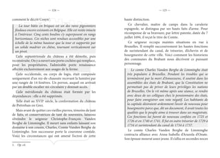 — 124 — — 125 —
comment le décrit Cosyn1
.
La tour bâtie en briques est un des rares pigeonniers
féodaux encore existants en Belgique. Elle est restée intacte
à l’intérieur. Cinq cents boulins s’y superposent en rangs
horizontaux. Ces niches sont rendues accessibles par une
échelle de la même hauteur que la tour et supportée par
un solide madrier en chêne, tournant verticalement sur
un pivot.
L’aile septentrionale du château a été démolie, puis
reconstruite. On y a ouvert une porte cochère qui remplace,
pour les propriétaires, l’admirable porte renaissance
affectée exclusivement aux usages de la ferme.
L’aile occidentale, ou corps de logis, était composée
uniquement d’un rez-de-chaussée recevant la lumière par
une rangée de 14 fenêtres. Un perron, auquel on arrivait
par un double escalier mi-circulaire y donnait accès.
L’aile méridionale du château était formée par les
dépendances : elle a été supprimée.
Telle était au XVIIe
siècle, la conformation du château
de Piétrebais en Grez.
Mais avant de quitter ces vieilles pierres, témoins de tant
de faits, et conservatrices de tant de souvenirs, laissons
s’éteindre le seigneur Christophe-François Vanden
Berghe de Limminghe. Il meurt sans enfants laissant son
domaine à son cousin, Charles, Comte Vanden Berghe de
Limminghe. Son successeur porte la couronne comtale.
Voici les circonstances qui ont amené l’octroi de cette
1.  Op. cit.
haute distinction.
Ce chevalier, maître de camps dans la cavalerie
espagnole, se distingua par ses hauts faits d’arme. Pour
récompense de sa bravoure, par lettre patente, datée du 7
juillet 1694, il reçut le titre de Comte.
Ce seigneur occupa maintes situations en vue à
Bruxelles. Il remplit successivement les hautes fonctions
de surintendant du canal, de trésorier, d’échevin et de
bourgmestre de cette ville. Voici comment les historiens
des communes du Brabant nous décrivent ce puissant
personnage.
Le comte Charles Vanden Berghe de Limminghe était
très populaire à Bruxelles. Pendant les troubles qui se
terminèrent par la mort d’Anneessens, il soutint dans les
assemblées des états de Brabant, que la Constitution ne
permettait pas de priver de leurs privilèges les nations
de Bruxelles. On le vit même après une séance, se rendre
avec deux de ses collègues chez le pensionnaire des états,
pour faire enregistrer son vote négatif. Les habitants de
la capitale désiraient ardemment l’avoir de nouveau pour
bourgmestre parce que, dit un document, il avait toutes les
qualités que le peuple aime à trouver dans ses magistrats.
Ces fonctions lui furent de nouveau confiées en 1725 et
1726 et en 1740 et 1741. Il fut en outre trésorier de 1729 à
1734 et surintendant du canal de 1734 à 1737.
Le comte Charles Vanden Berghe de Limminghe
contracta alliance avec Anna Isabella d’Arazola d’Onate.
Son épouse mourut assez jeune. Il s’allia en secondes noces
 
