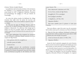 — 126 — — 127 —
à Jeanne-Thérèse-Josèphe Massiet.
La juridiction sur la Franchise de Grez et les territoires
de Nodebais et de Chapelle-Saint-Laurent que nous
avons laissée en 1697 à Catherine Charlotte, Comtesse
de Furstemberge, fut achetée en 1704 par Charles de
Limminghe.
Au cours des siècles écoulés, les habitants du village
versaient leur taille entre les mains du receveur qui
habitait l’endroit. Nous avons d’ailleurs exposé la chose en
son temps.
En 1704, lors du règne de Philippe d’Anjou, petit-fils
de Louis XIV, la taille du domaine était payée au receveur
résidant à Maestricht. Un collecteur était chargé par la
mairie de Grez de recueillir auprès des habitants leurs
impôts respectifs qu’il totalisait entre les mains du receveur
dénommé.
Voici copie authentique d’un récépissé de versement,
fait en 1704 par le collecteur Glaude Lanwick à la Croix,
commis de Mgr Pesters.
Cette quittance doit être enregiftrée au
controlle à peine de Nullité.
Comté de Grez.
Je souffigné receveur des contributions reconnois
d’avoir Reçu des habitans de Grez par les mains de Glaude
Landwick La Fomme de quarante-cinq cenf à bon compte
des contributionf auxquelles les dits habitans font taxés
pour l’année 1704.
Fait à Maestricht, le faizième avril 1705.
(S.) La Croix, commis de Mgr Pesters.
Enregiffre fol. 579 et contrefigné
Par le foufigné controlleur
A Maeffricht, ce 29 7bre 1704
(Signature illisible.)
Payé deux efcallins pour la quitance et tente pour
lenvoys.
Voici par ailleurs, copie d’un autre reçu de versement,
fait la même année par la commune aux États de Brabant.
Reçu de Grez par Anthoine Ferdinand la fomme de
quarante livres Arths à compte de leur quote dans la Taille
ordinaire fini noël mil fept cent quatre.
Actum au bureau des aides le 13 Obre 1704.
(Signature illisible.)
Avant de clore la période espagnole de notre histoire,
disons un mot encore de la seigneurie de la Motte que nous
avons laissée, au siècle dernier, à Ferdinand de Houtoye.
Ce chevalier laissa le pouvoir à son fils Maximilien. Ce
dernier ne jouit pas longtemps de ses prérogatives, car en
1713, il lègue son domaine à un de ses parents Mathieu,
Augustin, d’Arazola d’Onate de Peuteghem. Ce seigneur
 