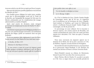 — 130 — — 131 —
trouvons enfin la cure de Grez occupée par Pierre Lurquin.
Mais que devient notre paisible population sous la férule
du Marquis de Prié ?
Des troubles graves s’élèvent de toutes parts, troubles
causés par le mécontentement excité par le Traité de
la Barrière, par l’antipathie du marquis de Prié pour les
libertés communales, par les complications des rouages
administratifs en matière d’impôts.
Après neuf années de dictature, notre intrigant
gouverneur est remplacé par la sœur de Charles VI, Marie-
Elisabeth.
Cette femme exquise gouverna la Belgique pendant seize
ans, avec une autorité presque souveraine, à la satisfaction
générale des Belges, qu’elle sut maintenir dans une paix
profonde1
.
Un de ses premiers édits réglementa le port de l’épée.
L’ordre envoyé à la chef Mairie de Grez était ainsi conçu :
A Nivelles, 20-9bre-1727.
Monsieur le chef Mayeur de Grez,
Je vous envoie cy joint de la part du Seigneur grand
Bailly, quelques exemplaires défendant le port de l’épée à
ceux qui n’ont pas la qualités requifes affin de le publier et
1.  Jules Herment, Histoire de Belgique.
faire publier dans votre office je suis
Vre très humble et obéisfant serviteur
(s) A. Biourge, Greffier.
En 1736, le châtelain de Grez, Charles Vanden Berghe
de Limmingue meurt, âgé de 96 ans. La seigneurie
avec la juridiction sur les territoires de Grez, Chapelle-
Saint-Lambert et Nodebais, qu’il tenait de Wallenrodt,
échoit à Guillaume-François-Joseph Vanden Berghe de
Limminghe, son fils du premier lit.
Ce personnage est assez influent. On le rencontre à
diverses reprises, soit comme échevin de Bruxelles, soit
comme surintendant du canal. Il fut créé comte par lettre
patente du 6 décembre 1761. Huit ans après, il mourait
célibataire.
Nous nous souvenons du séquestre apposé sur le
domaine de la Motte, lors de la mort, survenue en 1726,
de Mathieu-Augustin Arazola d’Onate de Peuteghem.
ParunedécisionduConseildesFinances,surproposition
de la gouvernant Marie-Elisabeth, le dit domaine fut
restitué aux héritiers d’Onate et d’Anne-Ernestine Reale.
Marie-Elisabeth mourut au château de Mariemont,
laissant le pays livré aux aléas d’un nouveau pouvoir.
Marie-Thérèse, fille de Charles VI, succède à son père
en 1740. Avec ce règne s’ouvre une nouvelle période de
 