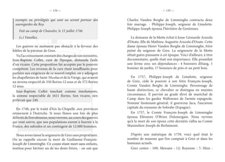— 134 — — 135 —
exempts ou privilégiés qui sont ou seront porteur des
sauvegardes du Roy.
Fait au camp de Chasseler, le 15 juillet 1746.
(s.) Vanolles.
Les guerres ne mettaient pas obstacle à la ferveur des
fidèles de la paroisse de Grez.
Vul’accroissementconstantdeschargesdesonministère,
Jean-Baptiste Collet, curé de l’époque, demanda l’aide
d’un vicaire. Cette proposition fut acceptée par le pouvoir
compétent. Les revenus de la cure étant insuffisants pour
parfaire aux exigences de ce nouvel emploi, on y adjoignit
les chapellenies de Saint-Nicolas et de la Vierge, qui avaient
un revenu respectif de 350 florins 12 sous et de 372 florins
12 sous.
Jean-Baptiste Collet touchait comme émoluments,
la somme respectable de 1611 florins. Son vicaire, n’en
prélevait que 240.
En 1748, par le traité d’Aix-la-Chapelle ,nos provinces
retournent à l’Autriche. Si nous fûmes une fois de plus
délivrés de l’envahisseur, nous verrons, au cours des guerres
qui vont suivre, que nos populations eurent à fournir à la
France, des subsides et un contingent de 12.000 hommes.
Nous avons laissé la seigneurie de Grez sans propriétaire.
On se rappelle encore la mort de Guillaume-François-
Joseph de Limminghe. Ce comte étant mort sans enfants,
institua pour héritier un de ses demi-frères, - on sait que
Charles Vanden Berghe de Limminghe contracta deux
fois mariage. - Philippe-Joseph, seigneur de Limelette.
Philippe-Joseph épousa l’héritière de Gentinnes.
Le domaine de la Motte échut à Josse-Léonarde Arazola
d’Onate, fille de Mathieu-Augustin Arazola d’Onate. Cette
dame épousa Henri Vanden Berghe de Limminghe, frère
puîné du seigneur de Grez. La seigneurie de la Motte
n’était guère puissante à cet époque. Voici d’ailleurs, à titre
documentaire, quelle était son importance. Elle possédait
une ferme avec ses dépendances : 4 bonniers d’étang, 1
bonnier de jardin, 17 bonniers de prés et un petit bois.
En 1757, Philippe-Joseph de Limelette, seigneur
de Grez, cède le pouvoir à son frère François-Joseph,
Comte Vanden Berghe de Limminghe. Personnage de
haute distinction, ce chevalier se distingua en maintes
circonstance. Il parvint au grade élevé de maréchal de
Camp dans les gardes Wallonnes de l’armée espagnole.
Nommé lieutenant-général, il gouverna Jaca, l’ancienne
capitale du royaume de Sobrabe (Espagne).
En 1757, le Comte François-Joseph de Limminghe
épousa Eléonore O’Brien Dolonergain. Nous verrons
qu’à la mort de son époux cette dernière s’allia au Comte
Maximilien-Joseph de Berlaimont.
D’après une statistique de 1759, voici quel était le
nombre de maisons que l’on comptait à Grez et dans les
hameaux actuels.
Grez centre : 109; Morsain : 12; Royenne : 7; Hèze :
 
