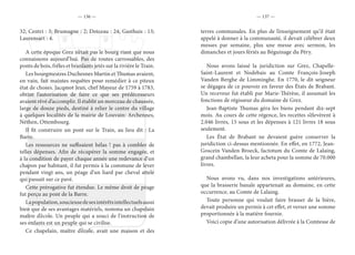 — 136 — — 137 —
32; Centri : 3; Brumagne : 2; Doiceau : 24; Gasthuis : 13;
Laurensart : 4.
A cette époque Grez n’était pas le bourg riant que nous
connaissons aujourd’hui. Pas de routes carrossables, des
ponts de bois, frêles et branlants jetés sur la rivière le Train.
Les bourgmestres Duchesnes Martin et Thumas avaient,
en vain, fait maintes requêtes pour remédier à ce piteux
état de choses. Jacqmot Jean, chef Mayeur de 1759 à 1783,
obtint l’autorisation de faire ce que ses prédécesseurs
avaient rêvé d’accomplir. Il établit un morceau de chaussée,
large de douze pieds, destiné à relier le centre du village
à quelques localités de la mairie de Louvain: Archennes,
Néthen, Ottembourg.
Il fit construire un pont sur le Train, au lieu dit : La
Barre.
Les ressources ne suffisaient hélas ! pas à combler de
telles dépenses. Afin de récupérer la somme engagée, et
à la condition de payer chaque année une redevance d’un
chapon par habitant, il fut permis à la commune de lever
pendant vingt ans, un péage d’un liard par cheval attelé
qui passait sur ce pavé.
Cette prérogative fut étendue. Le même droit de péage
fut perçu au pont de la Barre.
Lapopulation,soucieusedesesintérêtsintellectuelsaussi
bien que de ses avantages matériels, nomma un chapelain
maître d’école. Un peuple qui a souci de l’instruction de
ses enfants est un peuple qui se civilise.
Ce chapelain, maître d’école, avait une maison et des
terres communales. En plus de l’enseignement qu’il était
appelé à donner à la communauté, il devait célébrer deux
messes par semaine, plus une messe avec sermon, les
dimanches et jours fériés au Béguinage du Péry.
Nous avons laissé la juridiction sur Grez, Chapelle-
Saint-Laurent et Nodebais au Comte François-Joseph
Vanden Berghe de Limminghe. En 1770, le dit seigneur
se dégagea de ce pouvoir en faveur des États de Brabant.
Un receveur fut établi par Marie-Thérèse, il assumait les
fonctions de régisseur du domaine de Grez.
Jean-Baptiste Thumas géra les biens pendant dix-sept
mois. Au cours de cette régence, les recettes s’élevèrent à
2.046 livres, 15 sous et les dépenses à 121 livres 18 sous
seulement.
Les État de Brabant ne devaient guère conserver la
juridiction ci-dessus mentionnée. En effet, en 1772, Jean-
Goscein Vanden Broeck, factotum du Comte de Lalaing,
grand chambellan, la leur acheta pour la somme de 70.000
livres.
Nous avons vu, dans nos investigations antérieures,
que la brasserie banale appartenait au domaine, en cette
occurrence, au Comte de Lalaing.
Toute personne qui voulait faire brasser de la bière,
devait produire un permis à cet effet, et verser une somme
proportionnée à la matière fournie.
Voici copie d’une autorisation délivrée à la Comtesse de
 