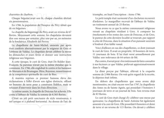 — 144 — — 145 —
charrettes de charbon.
Chaque béguine avait son lit, chaque chambre abritait
six pensionnaires.
En 1786, la population de l’hospice du Péry n’était que
de six béguines.
La chapelle du béguinage du Péry, avait un revenu de 67
florins. Moyennant cette somme, les chapelains devaient
dire une messe par semaine, plus une par an, en mémoire
de la fondatrice, Elisabeth del Perroy.
La chapellenie de Saint-Michel, annexée par après
était conférée alternativement par le seigneur de Grez et
l’abbesse de Valduc. Le chapelain devait célébrer la messe
les dimanches et jours fériés et donner une instruction
religieuse aux béguines.
A cette époque, le curé de Grez, était De Ridder Jean-
François. Sa paroisse n’avait pas la même étendue que la
commune. En 1786, elle englobait le centre et les hameaux
deMorsainetdeBrumagne.Hèze,Royenne,ressortissaient
de la compétence spirituelle du curé de Biez.
A maintes reprises ce premier hameau éleva des
réclamations à l’effet d’avoir son église distincte, offrant
un bonnier de terre pour y construire l’édifice, mais se
refusant d’intervenir dans les frais d’érection.
La même année, la chapelle de Doiceau fut achevée. Elle
coûta à l’abbaye de Valduc la somme de 8.303 florins.
C’était un joli petit sanctuaire de style renaissance, à
nef unique et à plafond horizontal. Au-dessus de l’arc de
triomphe, on lisait l’inscription : Anno 1786.
Le petit temple était surmonté d’un clocheton recouvert
d’ardoises. Le marguillier recevait de l’abbaye de Valduc
un traitement annuel de 25 florins.
Nous avons vu ce que la même communauté religieuse
versait au chapelain résidant à Grez. A comparer les
émoluments et les rentes des cures de Doiceau, et de Grez,
le pasteur de cette dernière localité se trouvait, par rapport
à celui de Doiceau, dans la situation d’un puissant suzerain
à l’endroit d’un faible vassal.
Voici d’ailleurs en sus des chapellenies, ce dont jouissait
le curé de Grez. Il avait en propriété, 10 bonniers de terre,
11 journaux de bois. Il lui était versé annuellement par
Valduc une redevance de 64 setiers de blé.
Parcontre,ilseraitpeut-êtreintéressantdefaireconnaître
à nos lecteurs ce que Valduc prélevait approximativement
dans le village.
La dîme perçue par l’abbaye, s’élevait à la coquette
somme de 2.906 florins. On voit qu’en regard de la recette,
la dépense était infime.
En dehors des chapellenies que nous avons déjà
mentionnées, on citait encore vers l’an 1787, la chapellenie
des Ames ou de Sainte-Agnès, qui possédait 3 bonniers 3
journaux de terre et un journal de bois. Son revenu était
de 83 florins.
Le curé de Grez était chargé d’y célébrer une messe par
quinzaine. La chapellenie de Saint-Antoine fut également
annexée à la cure de Grez. Elle possédait 6 bonniers et demi
de terre et un revenu de 115 florins. On devait y célébrer
 