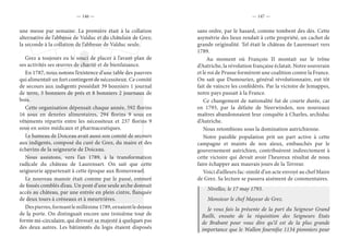 — 146 — — 147 —
une messe par semaine. La première était à la collation
alternative de l’abbesse de Valduc et du châtelain de Grez;
la seconde à la collation de l’abbesse de Valduc seule.
Grez a toujours eu le souci de placer à l’avant-plan de
ses activités ses œuvres de charité et de bienfaisance.
En 1787, nous notons l’existence d’une table des pauvres
qui alimentait un fort contingent de nécessiteux. Ce comité
de secours aux indigents possédait 39 bonniers 1 journal
de terre, 3 bonniers de prés et 8 bonniers 2 journaux de
bois.
Cette organisation dépensait chaque année, 592 florins
16 sous en denrées alimentaires, 294 florins 9 sous en
vêtements répartis entre les nécessiteux et 237 florins 9
sous en soins médicaux et pharmaceutiques.
Le hameau de Doiceau avait aussi son comité de secours
aux indigents, composé du curé de Grez, du maire et des
échevins de la seigneurie de Doiceau.
Nous assistons, vers l’an 1789, à la transformation
radicale du château de Laurensart. On sait que cette
seigneurie appartenait à cette époque aux Romerswael.
Le nouveau manoir était comme par le passé, entouré
de fossés comblés d’eau. Un pont d’une seule arche donnait
accès au château, par une entrée en plein cintre, flanquée
de deux tours à créneaux et à meurtrières.
Despierres,formantlemillésime1789,ornaientledessus
de la porte. On distinguait encore une troisième tour de
forme mi-circulaire, qui dressait sa majesté à quelques pas
des deux autres. Les bâtiments du logis étaient disposés
sans ordre, par le hasard, comme tombent des dés. Cette
asymétrie des lieux rendait à cette propriété, un cachet de
grande originalité. Tel était le château de Laurensart vers
1789.
Au moment où François II montait sur le trône
d’Autriche, la révolution française éclatait. Notre souverain
et le roi de Prusse formèrent une coalition contre la France.
On sait que Dumouriez, général révolutionnaire, eut tôt
fait de vaincre les confédérés. Par la victoire de Jemappes,
notre pays passait à la France.
Ce changement de nationalité fut de courte durée, car
en 1793, par la défaite de Neerwinden, nos nouveaux
maîtres abandonnaient leur conquête à Charles, archiduc
d’Autriche.
Nous retombions sous la domination autrichienne.
Notre paisible population prit un part active à cette
campagne et maints de nos aïeux, embauchés par le
gouvernement autrichien, contribuèrent indirectement à
cette victoire qui devait avoir l’heureux résultat de nous
faire échapper aux mauvais jours de la Terreur.
Voici d’ailleurs fac-similé d’un acte envoyé au chef Maire
de Grez. Sa lecture se passera aisément de commentaires.
Nivelles, le 17 may 1793.
Monsieur le chef Mayeur de Grez.
Je vous fais la présente de la part du Seigneur Grand
Bailli, ensuite de la réquisition des Seigneurs Etats
de Brabant pour vous dire qu’il est de la plus grande
importance que le Wallon fournifse 1134 pionniers pour
 