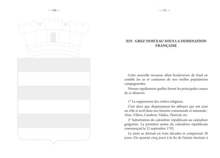 — 150 — — 151 —
XIV.	 GREZ-DOICEAU SOUS LA DOMINATION
FRANÇAISE
Cette nouvelle invasion allait bouleverser de fond en
comble les us et coutumes de nos vieilles populations
campagnardes.
Notons rapidement quelles furent les principales causes
de ce désarroi.
1° La suppression des ordres religieux.
C’est alors que disparaissent les abbayes qui ont joué
un rôle si actif dans nos histoire communale et nationale :
Alne, Villers, Cambrai, Valduc, Florival, etc.
2° Substitution du calendrier républicain au calendrier
grégorien. La première année du calendrier républicain
commençait le 22 septembre 1792.
Le mois se divisait en trois décades et comprenait 30
jours. On ajoutait cinq jours à la fin de l’année destinés à
 