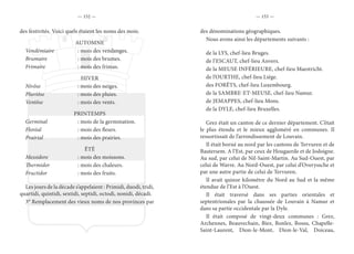 — 152 — — 153 —
des festivités. Voici quels étaient les noms des mois.
AUTOMNE
Vendémiaire	 : mois des vendanges.
Brumaire	 : mois des brumes.
Frimaire	 : mois des frimas.
HIVER
Nivôse	 : mois des neiges.
Pluviôse	 : mois des pluies.
Ventôse	 : mois des vents.
PRINTEMPS
Germinal	 : mois de la germination.
Floréal	 : mois des fleurs.
Prairial	 : mois des prairies.
ÉTÉ
Messidore	 : mois des moissons.
Thermidor	 : mois des chaleurs.
Fructidor	 : mois des fruits.
Les jours de la décade s’appelaient : Primidi, duodi, tridi,
quartidi, quintidi, sextidi, septidi, octodi, nonidi, décadi.
3° Remplacement des vieux noms de nos provinces par
des dénominations géographiques.
Nous avons ainsi les départements suivants :
de la LYS, chef-lieu Bruges.
de l’ESCAUT, chef-lieu Anvers.
de la MEUSE INFÉRIEURE, chef-lieu Maestricht.
de l’OURTHE, chef-lieu Liége.
des FORÊTS, chef-lieu Luxembourg.
de la SAMBRE-ET-MEUSE, chef-lieu Namur.
de JEMAPPES, chef-lieu Mons.
de la DYLE, chef-lieu Bruxelles.
Grez était un canton de ce dernier département. C’était
le plus étendu et le mieux aggloméré en communes. Il
ressortissait de l’arrondissement de Louvain.
Il était borné au nord par les cantons de Tervuren et de
Bautersem. A l’Est, par ceux de Hougaerde et de Jodoigne.
Au sud, par celui de Nil-Saint-Martin. Au Sud-Ouest, par
celui de Wavre. Au Nord-Ouest, par celui d’Overyssche et
par une autre partie de celui de Tervuren.
Il avait quinze kilomètre du Nord au Sud et la même
étendue de l’Est à l’Ouest.
Il était traversé dans ses parties orientales et
septentrionales par la chaussée de Louvain à Namur et
dans sa partie occidentale par la Dyle.
Il était composé de vingt-deux communes : Grez,
Archennes, Beauvechain, Biez, Bonlez, Bossu, Chapelle-
Saint-Laurent, Dion-le-Mont, Dion-le-Val, Doiceau,
 