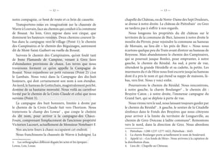 — 12 — — 13 —
notre compagnie, ce bout de route et ce brin de causette.
Transportons-nous en imagination sur la chaussée de
Wavre à Louvain, face au chemin qui conduit à la commune
de Bossut. Au loin, Grez repose dans son cirque, que
dominent les hauteurs voisines. Deux chemins courent là-
bas dans la campagne vers le village (Point 1): le chemin
des Campinaires et le chemin des Béguinages, autrement
dit de Mont-Saint-Guibert ou ruelle de Bossut.
Suivons le chemin des Campinaires, qu’ont foulé tant
de bons Flamands de Campine, venant à Grez faire
d’abondantes provisions de chaux. Les terres que nous
traversons forment ce qu’on appelle la Campagne de
Bossut. Nous enjambons un petit ruisseau (Point 2): c’est
le Lambais. Nous voici dans la Campagne des dix-huit
bonniers, qui doit certainement son nom à son étendue.
Au nord, le hameau de Gottechain, magistralement perché,
domine de sa hautaine morosité. Nous voilà au carrefour
formé par le chemin de la Croix-Claude et celui que nous
suivons (Point 3).
La campagne des huit bonniers, limitée à droite par
le chemin de la Croix-Claude fuit vers l’horizon. Nous
traversons le champ des Lowas1
, que coupe le chemin
du dit nom, pour arriver à la campagne-des Chaux-
Fours, comprenant l’emplacement de l’ancienne propriété
Victorien Lacourt, actuellement de Monsieur Notebaert F.
Nos anciens fours à chaux occupaient cet endroit.
Nous franchissons la chaussée de Wavre à Jodoigne. La
1.  Les orthographes diffèrent d’après les actes et les époques :
Lowas, Lois, Louas.
chapelle du Château, ou de Notre-Dame des Sept Douleurs,
se dresse à notre droite. Le château de Piétrebais1
en Grez
ne tardera pas à s’offrir à nos regards.
Nous longeons les propriétés du dit château sur le
territoire de la commune de Biez, laissons à notre droite le
moulin du Pirroir, pour rejoindre la commune au hameau
de Morsain, au lieu-dit « les prés de Biez ». Nous nous
écartons quelque peu du Train avant d’entrer au hameau de
Royenne. Mais abandonnons le chemin des Campinaires,
qui se poursuit jusque Bonlez, pour emprunter, à notre
gauche, le chemin du Résidal. Au sud, à perte de vue,
s’étendent la grande Hésidelle et sa cadette, la petite. Les
murmures du ri de Hèze nous font escorte jusqu’au hameau
dont il a pris le nom et qui étend sa nappe de maisons, là-
bas, vers l’est. Nous y voici enfin.
Poursuivons le chemin du Résidal. Nous rencontrons,
à notre gauche, la chavée Boulanger2
, le chemin dit :
Bruyère Caton ; à notre droite, l’immense campagne du
Grand Sart, qui se déploie à perte de vue.
Nous virons vers le sud, nous laissant toujours guider par
le chemin du Résidal3
. A gauche, le sentier de la Citadelle
s’enfonce dans le Fonds des Bruyères que nous côtoyons
pour arriver à la limite du territoire de Longueville, au
chemin de Grez-Doiceau à ladite commune4
. Remontons
vers le nord, dans la direction de Grez. Nous abordons
1.  Piétrebais : 1200-1237-1277-1622, Piétrebaie : 1643.
2.  La chavée Boulanger porte actuellement le nom de boulevard.
3.  Appelé ici : «Les fonds de Hèze». Nous arrivons à la captation de
la distribution d’eau.
4.  Lieu dit : Chapelle au Chêneau.
 