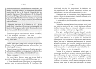 — 158 — — 159 —
lettre du directeur des contributions du 15 mai 1807 par
laquelle il provoque son avis - les délibérations des conseils
municipaux de Biez et de Grez du 5 juin dernier par
lesquelles ils proposent des modifications de l’arrêté du 14
frimaire an XIV; que chacun d’eux ayant cru nécessaire de
proposer de reprendre les anciennes limites, qui en faisant
cesser les prétentions de chaque commune, les rétabliront
dans leurs droits.
Modifiant son arrêté du 14 frimaire an XIV : Arrête
que la limite entre Biez et Grez sera... en tant qu’elle soit
l’ancienne limite qui devra être suivie dans tous les points
où il sera possible de la reconnaître.
De nouveau procès-verbaux furent dressés pour Grez,
le 14 juin 1810; pour Doiceau le 22 juin 1810.
Enfin, un décret impérial du 5 avril 1811, fixa la limite
entre Grez et Biez.
Un fait important à relater est la création, par arrêté du
25 mars 1814, de la milice bourgeoise qu’on appellera par
la suite, la garde-civique.
Onembrigadaitàceteffet,leshommeslesplusvigoureux,
les plus actifs, domiciliés, ou exerçant une profession dans
la commune. Les limites d’âge étaient de 22 à 52 ans.
Étaient exemptés :
Les propriétaires fonciers ayant des terres dont le
produit net dépassait la somme de 2.000 francs par an.
Le clergé, les médecins et chirurgiens, les fonctionnaires
publics, ayant un traitement de plus de cinq francs; les
marchands en gros, les propriétaires de fabriques ou
de manufactures, les infirmes, impotents, invalides ou
valétudinaires, les journaliers ou manœuvriez (sic).
Dépeignons par un langage du temps, l’accoutrement
de nos valeureux gardes-civiques. La couleur locale prête
mieux aux formes leurs contours.
Leparagraphe63durèglementdu6avril1814prescrivait
à ce propos :
Commel’onnepeutgênerlescitoyensenleurprescrivant
un uniforme coûteux, il sera permis à chaque milicien
de faire le service dans ses vêtements ordinaires, pourvu
qu’ils ne soient pas malpropres et déguenillés.
Celui qui a un habit bleu le mettre lorsqu’il sera de
service tout comme il est prescrit d’avoir pendant le service
un chapeau à trois cornes avec une cocarde à trois couleurs
: jaune, noire et blanche. Il est permis aux miliciens de
campagne de faire le service en chapeau rond et en sarraux
bleus, tels que les habitants des campagnes le portent
généralement dans nos contrées; mais ils ne sauraient se
dispenser du port de la cocarde; et les officiers doivent être
uniformisés selon ce qui est stipulé aux articles 65 et 66.
Disons d’ailleurs un mot de nos gradés.
Comme il est séant et avantageux même pour le
service que les officiers, sergents-majors et sous-officiers,
durant l’exercice de leurs fonctions, se distinguent par
un uniforme, chacun d’eux portera l’habit bleu à collet
rouge, droit et serré d’une agrafe et parements en forme
de botte, de la même couleur. L’habit sera garni de huit
boutons plats, jaune de métal, en une rangée; ils auront
 