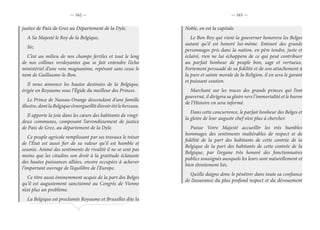 — 162 — — 163 —
justice de Paix de Grez au Département de la Dyle.
A Sa Majesté le Roy de la Belgique,
Sir,
C’est au milieu de nos champs fertiles et tout le long
de nos collines verdoyantes que se fait entendre l’écho
ministériel d’une voie magnanime, repérant sans cesse le
nom de Guillaume-le-Bon.
Il nous annonce les hautes destinées de la Belgique,
érigée en Royaume sous l’Égide du meilleur des Princes.
Le Prince de Nassau-Orange descendant d’une famille
illustre,dontlaBelgiques’enorgueillitd’avoirétéleberceau.
Il apporte la joie dans les cœurs des habitants de vingt-
deux communes, composant l’arrondissement de justice
de Paix de Grez, au département de la Dyle.
Ce peuple agricole remplissant par ses travaux le trésor
de l’État est aussi fier de sa valeur qu’il est humble et
soumis. Animé des sentiments de rivalité il ne se sent pas
moins que les citadins son droit à la gratitude éclatante
des hautes puissances alliées, encore occupées à achever
l’important ouvrage de l’équilibre de l’Europe.
Ce titre aussi éminemment acquis de la part des Belges
qu’il est augustement sanctionné au Congrès de Vienne
n’est plus un problème.
La Belgique est proclamée Royaume et Bruxelles dite la
Noble, en est la capitale.
Le Bon Roy qui vient la gouverner honorera les Belges
autant qu’il est honoré lui-même. Entouré des grands
personnages pris dans la nation, en père tendre, juste et
éclairé, rien ne lui échappera de ce qui peut contribuer
au parfait bonheur de peuple bon, sage et vertueux.
Fortement persuadé de sa fidélité et de son attachement à
la pure et sainte morale de la Religion, il en sera le garant
et puissant soutien.
Marchant sur les traces des grands princes qui l’ont
gouverné, il dirigera sa gloire vers l’immortalité et le buron
de l’Histoire en sera informé.
Dans cette concurrence, le parfait bonheur des Belges et
la gloire de leur auguste chef n’est plus à chercher.
Puisse Votre Majesté accueillir les très humbles
hommages des sentiments inaltérables de respect et de
fidélité de la part des habitants de cette contrée de la
Belgique de la part des habitants de cette contrée de la
Belgique, par l’organe très honoré des fonctionnaires
publics soussignés auxquels les leurs sont naturellement et
bien étroitement liés.
Qu’elle daigne donc le pénétrer dans toute sa confiance
de l’assurance du plus profond respect et du dévouement
 
